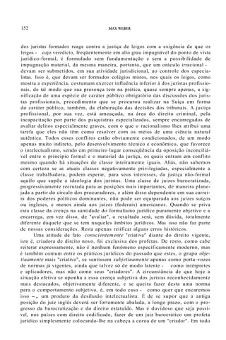 152 MAX WEBER
dos juristas formados reage contra a justiça de leigos com a exigência de que os
leigos - cujo veredicto, freqüentemente em alto grau impugnável do ponto de vista
jurídico-formal, é formulado sem fundamentação e sem a possibilidade de
impugnação material, da mesma maneira, portanto, que um oráculo irracional -
devam ser submetidos, em sua atividade jurisdicional, ao controle dos especia-
listas. Isso é, que devam ser formados colégios mistos, nos quais os leigos, como
mostra a experiência, costumam exercer influência inferior à dos juristas profissio-
nais, de tal modo que sua presença tem na prática, quase sempre apenas, a sig-
nificação de uma espécie de caráter público obrigatório das discussões dos juris-
tas profissionais, procedimento que se procurou realizar na Suíça em forma
do caráter público, também, da elaboração das decisões dos tribunais. A justiça
profissional, por sua vez, está ameaçada, na área do direito criminal, pela
incapacitação por parte dos psiquiatras especializados, sempre encarregados de
avaliar delitos especialmente graves, com o que o racionalismo lhes atribui uma
tarefa que eles não têm como resolver com os meios de uma ciência natural
autêntica. Todos esses conflitos estão obviamente condicionados, de um modo
apenas muito indireto, pelo desenvolvimento técnico e econõmico, que favorece
o intelectualismo, sendo em primeiro lugar conseqüência da oposição inconciliá-
vel entre o princípio formal e o material da justiça, os quais entram em conflito
mesmo quando há situações de classe inteiramente iguais. Aliás, não sabemos
com certeza se as atuais classes negativamente privilegiadas, especialmente a
classe trabalhadora, podem esperar, para seus interesses, da justiça não-formal
aquilo que supõe a ideologia dos juristas. Uma classe de juízes burocratizada,
progressivamente recrutada para as posições mais importantes, de maneira plane-
jada a partir do círculo dos procuradores, e além disso dependente em sua carrei-
ra dos poderes políticos dominantes, não pode ser equiparada aos juízes suíços
ou ingleses, e menos ainda aos juízes (federais) americanos. Quando se priva
esta classe da crença na santidade do formalismo jurídico puramente objetivo e a
encarrega, em vez disso, de "avaliar", o resultado será, sem dúvida, totalmente
diferente daquele que se tem naqueles âmbitos jurídicos. Mas isso não faz parte
de nossas considerações. Resta apenas retificar alguns erros históricos.
Uma atitude de fato conscientemente "criativa" diante do direito vigente,
isto é, criadora de direito novo, foi exclusiva dos profetas. De resto, como cabe
reiterar expressamente, não é nenhum fenômeno especificamente moderno, mas
é também comum entre os práticos jurídicos do passado que estes, o grupo obje-
tiuamente mais "criativo", se sentissem subjetiuamente apenas como porta-vozes
de normas já vigentes, ainda que talvez só de modo latente - como intérpretes
e aplicadores, mas não como seus "criadores". A circunstância de que hoje a
situação efetiva se oponha a essa crença subjetiva dos juristas reconhecidamente
mais destacados, objetivamente diferente, e se queira fazer desta uma norma
para o comportamento subjetivo, é, em todo caso - como quer que encaremos
isso -, um produto da desilusão intelectualista. É de se supor que a antiga
posição do juiz inglês deverá ser fortemente abalada, a longo prazo, com o pro-
gresso da burocratização e do direito estatuído. Mas é duvidoso que seja possí-
vel, nos países com direito codificado, fazer de um juiz burocrático um profeta
jurídico simplesmente colocando-lhe na cabeça a coroa de um "criador". Em todo
 