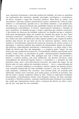 ECONOMIA E SOCIEDADE 153
caso, diminuirá fortemente a precisão jurídica do trabalho, tal como se manifesta
nas explicações das sentenças, quando arrazoados sociológicos e económicos,
ou éticos, ocupam o lugar dos conceitos jurídicos. Bem feitas as contas, esse
movimento é uma das reações características contra o domínio do "culto ao espe-
cialista" e o racionalismo, quando este é, em última instância, o seu próprio pai.
Em todo caso, o desenvolvimento das qualidades formais do direito exibe traços
estranhamente contraditórios. O direito, rigorosamente formalista e limitado ao
que é manifesto, na medida em que o exige a segurança das relações comerciais,
é não-formal no interesse da lealdade comercial, na medida em que é condicio-
nado pela interpretação lógica do sentido da vontade das partes ou dos "bons
costumes comerciais", entendidos como um "mínimo ético". Além disso, é força-
do a tomar um rumo antiformal por todos aqueles poderes que exigem da prática
jurídica algo diverso de um meio da luta de interesses pacífica. Atuam nesse
sentido as reivindicações materiais de justiça de interesses de classes sociais e as
ideologias, a natureza também hoje atuante de determinadas formas de domina-
ção políticas, especialmente autocráticas e democráticas e as idéias sobre a fina-
lidade do direito que lhes são adequadas, e a exigência pelos "leigos" de uma
justiça que seja compreensível para eles. Eventualmente também, pressionam nesse
sentido, como vimos, as pretensões de poder, ideologicamente fundamentadas,
da própria classe dos juristas. Mas, qualquer que seja a forma que assumam o
direito e a prática jurídica, sob essas influências, seu destino inevitável, como
conseqüência do desenvolvimento técnico e económico e a despeito de toda
judicatura leiga, será o desconhecimento crescente, por parte dos leigos, de um
direito cada vez mais repleto de conteúdos técnicos - isto é, a especialização do
direito, e a crescente tendência a considerar o direito vigente um aparato técnico
com conteúdo desprovido de toda santidade racional e, por isso, modificável a
cada momento, conforme fins racionais. Esse destino pode ser ocultado pela
submissão, muitas vezes crescente, por razões gerais, ao direito já existente, mas
não há como o direito realmente afastar-se dele. Todas as exposições modernas
mencionadas, cientificamente muitas vezes bastante valiosas, de tipos sociológi-
co-jurídico e filosófico-jurídico, somente contribuirão para fortalecer essa impres-
são, ainda que representem teorias sobre a natureza do direito ou sobre a posi-
ção do juiz, seja qual for seu conteúdo.
 