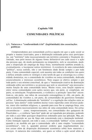 Capítulo VIII
COMUNIDADES POLÍTICAS
§ 1. Natureza e "conformidade à lei" (legitimidade) das associações
políticas
Compreendemos por comunidade política aquela em que a ação social se
propõe a manter reservados, para a dominação ordenada pelos seus participan-
tes, um "território" (não necessariamente um território constante e fixamente de-
limitado, mas pelo menos de alguma forma delimitável em cada caso) e a ação
das pessoas que, de modo permanente ou temporário, nele se encontram, medi-
ante a disposição do emprego da força física, normalmente também armada (e,
eventualmente, a incorporar outros territórios). A existência de uma comunidade
"política", nesse sentido, não é um fenômeno dado desde sempre e por toda
parte. Como comunidade especial, está ausente em todas as condições nas quais
a defesa armada contra os inimigos é uma tarefa de que se encarrega ou a comu-
nidade doméstica, ou a comunidade de vizinhos ou outra comunidade, dedicada
essencialmente a interesses econômicos. Nem sequer se efetiva sempre e por
toda parte o seu mínimo conceituaI, de que a "manutenção coativa da dominação
ordenada sobre um território e as pessoas que nele se encontram" seja necessaria-
mente função de uma comunidade única. Muitas vezes, essa função reparte-se
entre várias comunidades com ações sociais que, em parte, se completam, em
parte, se entrelaçam. Freqüentemente, a violência e a proteção "para fora" encon-
tram-se, em parte, nas mãos da associação consangüínea (o clã), em parte, de
comunidades de vizinhos e, em parte, de comunidades de guerreiros formadas
ad boc. A dominação ordenada do "território" e a regulação das relações entre as
pessoas "para dentro" estão também muitas vezes repartidas entre diversos pode-
res, entre eles também religiosos, e, quando para esse fim se emprega força, esta
não se encontra necessariamente nas mãos de uma comunidade única. Em certas
circunstâncias - como, temporariamente, nas comunidades dos quáqueres da
Pensilvânia -, a violência "para fora" pode até ser repudiada por princípio, podendo
em todo o caso faltar quaisquer dispositivos ordenados para sua aplicação. Mas, em
regra, a disposição ao uso da força está concatenada com a dominação territorial.
Como formação especial, em todo o caso, a comunidade "política" existe somente
quando e na medida em que a comunidade não é uma simples "comunidade
econômica", isto é, quando possui ordens que regulamentam ou-
tras coisas além da disposição diretamente econômica sobre bens materiais e
serviços. A natureza dos conteúdos, aos quais se refere a ação social além da
 