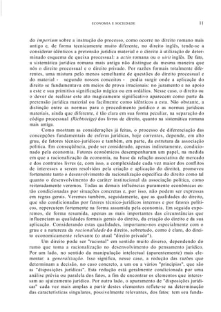 ECONOMIA E SOCIEDADE 11
do imperium sobre a instrução do processo, como ocorre no direito romano mais
antigo e, de forma tecnicamente muito diferente, no direito inglês, tende-se a
considerar idênticos a pretensão jurídica material e o direito à utilização de deter-
minado esquema de queixa processual: a actio romana ou o uirit inglês. De fato,
a sistemática jurídica romana mais antiga não distingue da mesma maneira que
nós o direito processual e o direito privado. Por razões formais totalmente dife-
rentes, uma mistura pelo menos semelhante de questões do direito processual e
do material - segundo nossos conceitos - podia surgir onde a aplicação do
direito se fundamentava em meios de prova irracionais: no juramento e no apoio
a este e sua primitiva significação mágica ou em ordálios. Nesse caso, o direito ou
o dever de realizar este ato magicamente significativo aparecem como parte da
pretensão jurídica material ou facilmente como idênticos a esta. Não obstante, a
distinção entre as normas para o procedimento jurídico e as normas jurídicas
materiais, ainda que diferente, é tão clara em sua forma peculiar, na separação do
código processual (Ricbtsteige) dos livros de direito, quanto na sistemática romana
mais antiga.
Como mostram as considerações já feitas, o processo de diferenciação das
concepções fundamentais de esferas jurídicas, hoje correntes, depende, em alto
grau, de fatores técnico-jurídicos e também, em parte, da estrutura da associação
política. Em conseqüência, pode ser considerado, apenas indiretamente, condicio-
nado pela economia. Fatores econômicos desempenharam um papel, na medida
em que a racionalização da economia, na base da relação associativa de mercado
e dos contratos livres (e, com isso, a complexidade cada vez maior dos conflitos
de interesses a serem resolvidos pela criação e aplicação do direito), promoveu
fortemente tanto o desenvolvimento da racionalização específica do direito como tal
quanto o desenvolvimento do caráter institucional da associação política, como
reiteradamente veremos. Todas as demais influências puramente econômicas es-
tão condicionadas por situações concretas e, por isso, não podem ser expressas
em regras gerais. Veremos também, seguidamente, que as qualidades do direito,
que são condicionadas por fatores técnico-jurídicos internos e por fatores políti-
cos, repercutem fortemente na forma assumida pela economia. Em seguida expo-
remos, de forma resumida, apenas as mais importantes das circunstâncias que
influenciam as qualidades formais gerais do direito, da criação do direito e da sua
aplicação. Considerando estas qualidades, importamo-nos especialmente com o
grau e a natureza da racionalidade do direito, sobretudo, como é claro, do direi-
to economicamente relevante (o atual "direito privado").
Um direito pode ser "racional" em sentido muito diverso, dependendo do
rumo que toma a racionalização no desenvolvimento do pensamento jurídico.
Por um lado, no sentido da manipulação intelectual (aparentemente) mais ele-
mentar: a generalização. Isso significa, nesse caso, a redução das razões que
determinam a decisão, no caso concreto, a um ou a vários "princípios", que são
as "disposições jurídicas". Esta redução está geralmente condicionada por uma
análise prévia ou paralela dos fatos, a fim de encontrar os elementos que interes-
sam ao ajuizamento jurídico. Por outro lado, o apuramento de "disposições jurídi-
cas" cada vez mais amplas a partir destes elementos reflete-se na determinação
das características singulares, possivelmente relevantes, dos fatos: tem seu funda-
 