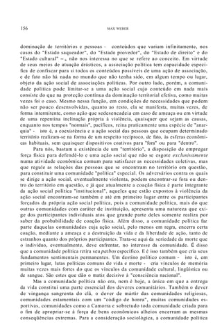156 MAX WEBER
dominação de territórios e pessoas - conteúdos que variam infinitamente, nos
casos do "Estado saqueador", do "Estado provedor", do "Estado de direito" e do
"Estado cultural" -, não nos interessa no que se refere ao conceito. Em virtude
de seus meios de atuação drásticos, a associação política tem capacidade especí-
fica de confiscar para si todos os conteúdos possíveis de uma ação de associação,
e de fato não há nada no mundo que não tenha sido, em algum tempo ou lugar,
objeto da ação social de associações políticas. Por outro lado, porém, a comuni-
dade política pode limitar-se a uma ação social cujo conteúdo em nada mais
consiste do que na proteção contínua da dominação territorial efetiva, como muitas
vezes foi o caso. Mesmo nessa função, em condições de necessidades que podem
não ser pouco desenvolvidas, quanto ao resto, ela se manifesta, muitas vezes, de
forma intermitente, como ação que sedesencadeia em caso de ameaça ou em virtude
de uma repentina inclinação própria à violência, quaisquer que sejam as causas,
enquanto nos tempos "normais", pacíficos, reina praticamente uma espécie de "anar-
quia" - isto é, a coexistência e a ação social das pessoas que ocupam determinado
território realizam-se na forma de um respeito recíproco, de fato, às esferas econõmi-
cas habituais, sem quaisquer dispositivos coativos para "fora" ou para "dentro".
Para nós, bastam a existência de um "território", a disposição de empregar
força física para defendê-lo e uma ação social que não se esgote exclusivamente
numa atividade econômica comum para satisfazer as necessidades coletivas, mas
que regule as relações das pessoas que se encontram no território em questão,
para constituir uma comunidade "política" especial. Os adversários contra os quais
se dirige a ação social, eventualmente violenta, podem encontrar-se fora ou den-
tro do território em questão, e já que atualmente a coação física é parte integrante
da ação social política "institucional", aqueles que estão expostos à violência da
ação social encontram-se também e até em primeiro lugar entre os participantes
forçados da própria ação social política, pois a comunidade política, mais do que
outras comunidades com caráter de instituição, apresenta uma natureza que exi-
ge dos participantes individuais atos que grande parte deles somente realiza por
saber da probabilidade de coação física. Além disso, a comunidade política faz
parte daquelas comunidades cuja ação social, pelo menos em regra, encerra certa
coação, mediante a ameaça e a destruição da vida e da liberdade de ação, tanto de
estranhos quanto dos próprios participantes. Trata-se aqui da seriedade da morte que
o indivíduo, eventualmente, deve enfrentar, no interesse da comunidade. É disso
que a comunidade política retira seu patbos específico. E é isso também que cria seus
fundamentos sentimentais permanentes. Um destino político comum - isto é, em
primeiro lugar, lutas políticas comuns de vida e morte - cria vínculos de memória
muitas vezes mais fortes do que os vínculos da comunidade cultural, lingüística ou
de sangue. São estes que dão o matiz decisivo à "consciência nacional".
Mas a comunidade política não era, nem é hoje, a única em que a entrega
da vida constitui uma parte essencial dos deveres comunitários. Também o dever
de vingança sangrenta do clã, o dever de mártir das comunidades religiosas,
comunidades estamentais com um "código de honra", muitas comunidades es-
portivas, comunidades como a Camorra e sobretudo toda comunidade criada para
o fim de apropriar-se à força de bens econômicos alheios encerram as mesmas
conseqüências extremas. Para a consideração sociológica, a comunidade política
 