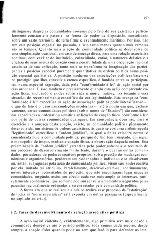 ECONOMIA E SOCIEDADE 157
distingue-se daquelas comunidades somente pelo fato de sua existência particu-
larmente constante e patente, na forma de poder de disposição, consolidado
sobre um vasto território, de terra firme e eventualmente marítimo. Por isso, não
tem esta posição especial no passado, e isto tanto menos quanto mais remotos
são os tempos. Quanto mais a ação de comunidade política se desenvolve de
uma simples ação ocasional, em caso de ameaça díreta, para uma relação associativa
contínua, com caráter de instituição, coincidindo, então, a natureza drástica e a
eficácia de seus meios de coação com a possibilidade de uma ordenação racional
casuística de sua aplicação, tanto mais se transforma na imaginação dos partici-
pantes a posição especial puramente quantitativa da ordem política numa posi-
ção especial qualitativa. A posição moderna das associações políticas baseia-se
no prestígio que lhes concede a crença específica, difundida entre os participan-
tes, numa especial sagração, dada pela "conformidade à lei" da ação social por
elas ordenada. E isso também e precisamente quando esta ação compreende co-
ação física, incluindo o poder sobre vida e morte: trata-se, no tocante a essa
situação, do reconhecimento específico da sua legitimidade. Esta crença na "con-
formidade à lei" específica da ação de associação política pode intensificar-se -
o que de fato é o caso nas condições modernas - até o ponto em que, exclusi-
vamente, certas comunidades políticas (sob o nome de "Estados") são considera-
das capacitadas a ordenar ou admitir a aplicação de coação física "conforme a lei"
por parte de outras comunidades quaisquer. Em consonância com isso, para o
exercício e a ameaça desta coação, existe, na comunidade política plenamente
desenvolvida, um sistema de ordens casuísticas, às quais se costuma atribuir aquela
"legitimidade" específica: a "ordem jurídica", da qual a única criadora normal é
considerada hoje a comunidade política, porque de fato tem usurpado, em regra,
o monopólio de impor, mediante coação física, a observação daquela ordem. Esta
preeminência da "ordem jurídica" garantida pelo poder político é o resultado de
um processo de desenvolvimento muito lento, durante o qual as outras comuni-
dades, portadoras de poderes coativos próprios, sob a pressão de mudanças eco-
nômicas e organizatórias, perderam seu poder sobre o indivíduo e se dissolveram
ou, então, subjugadas pela ação de comunidade política, viram seu poder coativo
por ela limitado ou atribuído. Paralelamente, desenvolveram-se, continuamente,
novos interesses necessitados de proteção, que não encontraram lugar naquelas
comunidades, surgindo, assim, um círculo cada vez mais amplo de interesses, parti-
cularmente econômicos, que somente podiam ser suficientemente assegurados pelas
garantias racionalmente ordenadas a serem criadas pela comunidade política.
A forma em que se realizou e ainda se realiza esse processo da "estatização"
de todas as "normas jurídicas" está exposta em outras passagens (especialmente
no capítulo anterior).
§ 2. Fases de desenvolvimento da relação associativa política
A ação social violenta é, evidentemente, algo primitivo sem mais: desde a
comunidade doméstica até o partido político, toda comunidade recorre, desde
sempre, à coação física quando pode ou tem que fazê-lo para defender os inte-
 