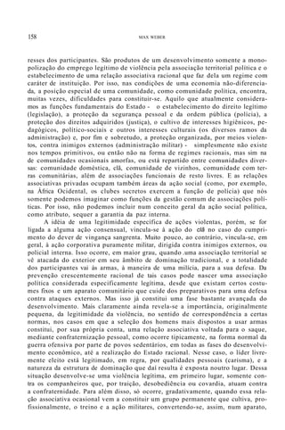 158 MAX WEBER
resses dos participantes. São produtos de um desenvolvimento somente a mono-
polização do emprego legítimo de violência pela associação territorial política e o
estabelecimento de uma relação associativa racional que faz dela um regime com
caráter de instituição. Por isso, nas condições de uma economia não-diferencia-
da, a posição especial de uma comunidade, como comunidade política, encontra,
muitas vezes, dificuldades para constituir-se. Aquilo que atualmente considera-
mos as funções fundamentais do Estado - o estabelecimento do direito legítimo
(legislação), a proteção da segurança pessoal e da ordem pública (polícia), a
proteção dos direitos adquiridos (justiça), o cultivo de interesses higiênicos, pe-
dagógicos, político-sociais e outros interesses culturais (os diversos ramos da
administração) e, por fim e sobretudo, a proteção organizada, por meios violen-
tos, contra inimigos externos (administração militar) - simplesmente não existe
nos tempos primitivos, ou então não na forma de regimes racionais, mas sim na
de comunidades ocasionais amorfas, ou está repartido entre comunidades diver-
sas: comunidade doméstica, clã, comunidade de vizinhos, comunidade com ter-
ras comunitárias, além de associações funcionais de resto livres. E as relações
associativas privadas ocupam também áreas da ação social (como, por exemplo,
na África Ocidental, os clubes secretos exercem a função de polícia) que nós
somente podemos imaginar como funções da gestão comum de associações polí-
ticas. Por isso, não podemos incluir num conceito geral da ação social política,
como atributo, sequer a garantia da paz interna.
A idéia de uma legitimidade específica de ações violentas, porém, se for
ligada a alguma ação consensual, vincula-se à ação do clã no caso do cumpri-
mento do dever de vingança sangrenta. Muito pouco, ao contrário, vincula-se, em
geral, à ação corporativa puramente militar, dirigida contra inimigos externos, ou
policial interna. Isso ocorre, em maior grau, quando .uma associação territorial se
vê atacada do exterior em seu âmbito de dominação tradicional, e a totalidade
dos participantes vai às armas, à maneira de uma milícia, para a sua defesa. Da
prevenção crescentemente racional de tais casos pode nascer uma associação
política considerada especificamente legítima, desde que existam certos costu-
mes fixos e um aparato comunitário que cuide dos preparativos para uma defesa
contra ataques externos. Mas isso já constitui uma fase bastante avançada do
desenvolvimento. Mais claramente ainda revela-se a importância, originalmente
pequena, da legitimidade da violência, no sentido de correspondência a certas
normas, nos casos em que a seleção dos homens mais dispostos a usar armas
constitui, por sua própria conta, uma relação associativa voltada para o saque,
mediante confraternização pessoal, como ocorre tipicamente, na forma normal da
guerra ofensiva por parte de povos sedentários, em todas as fases do desenvolvi-
mento econômico, até a realização do Estado racional. Nesse caso, o líder livre-
mente eleito está legitimado, em regra, por qualidades pessoais (carisma), e a
natureza da estrutura de dominação que daí resulta é exposta noutro lugar. Dessa
situação desenvolve-se uma violência legítima, em primeiro lugar, somente con-
tra os companheiros que, por traição, desobediência ou covardia, atuam contra
a confraternidade. Para além disso, só ocorre, gradativamente, quando essa rela-
ção associativa ocasional vem a constituir um grupo permanente que cultiva, pro-
fissionalmente, o treino e a ação militares, convertendo-se, assim, num aparato,
 