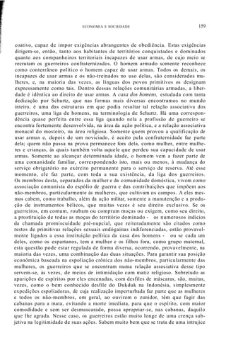 coativo, capaz de impor exigências abrangentes de obediência. Estas exigências
dirigem-se, então, tanto aos habitantes de territórios conquistados e dominados
quanto aos companheiros territoriais incapazes de usar armas, de cujo meio se
recrutam os guerreiros confraternizados. O homem armado somente reconhece
como conterrâneo político o homem capaz de usar armas. Todos os demais, os
incapazes de usar armas e os não-treinados no uso delas, são considerados mu-
lheres, e, na maioria das vezes, as línguas dos povos primitivos os designam
expressamente como tais. Dentro dessas relações comunitárias armadas, a liber-
dade é idêntica ao direito de usar armas. A casa dos homens, estudada com tanta
dedicação por Schurtz, que nas formas mais diversas encontramos no mundo
inteiro, é uma das estruturas em que podia resultar tal relação associativa dos
guerreiros, uma liga de homens, na terminologia de Schurtz. Há uma correspon-
dência quase perfeita entre essa liga quando nela a profissão de guerreiro se
encontra fortemente desenvolvida, na área da ação política, e a relação associativa
monacal do mosteiro, na área religiosa. Somente quem provou a qualificação de
usar armas e, depois de um noviciado, é aceito pela confraternidade faz parte
dela; quem não passa na prova permanece fora dela, como mulher, entre mulhe-
res e crianças, às quais também volta aquele que perdeu sua capacidade de usar
armas. Somente ao alcançar determinada idade, o homem vem a fazer parte de
uma comunidade familiar, correspondendo isto, mais ou menos, à mudança do
serviço obrigatório no exército permanente para o serviço de reserva. Até esse
momento, ele faz parte, com toda a sua existência, da liga dos guerreiros.
Os membros desta, separados da mulher e da comunidade doméstica, vivem como
associação comunista do espólio de guerra e das contribuições que impõem aos
não-membros, particularmente às mulheres, que cultivam os campos. A eles mes-
mos cabem, como trabalho, além da ação militar, somente a manutenção e a produ-
ção de instrumentos bélicos, que muitas vezes é seu direito exclusivo. Se os
guerreiros, em comum, roubam ou compram moças ou exigem, como seu direito,
a prostituição de todas as moças do território dominado - os numerosos indícios
da chamada promiscuidade pré-nupcial, que reiteradamente são citados como
restos de primitivas relações sexuais endógainas indiferenciadas, estão provavel-
mente ligados a essa instituição política da casa dos homens - ou se cada um
deles, como os espartanos, tem a mulher e os filhos fora, como grupo maternal,
esta questão pode estar regulada de forma diversa, ocorrendo, provavelmente, na
maioria das vezes, uma combinação das duas situações. Para garantir sua posição
econômica baseada na espoliação crônica dos não-membros, particularmente das
mulheres, os guerreiros que se encontram numa relação associativa desse tipo
servem-se, às vezes, de meios de intimidação com matiz religioso. Sobretudo as
aparições de espíritos por eles encenadas, com desfiles de máscaras, são, muitas,
vezes, como o bem conhecido desfile do Dukduk na Indonésia, simplesmente
expedições espoliadoras, de cuja realização imperturbada faz parte que as mulheres
e todos os não-membros, em geral, ao ouvirem o zunidor, têm que fugir das
cabanas para a mata, evitando a morte imediata, para que o espírito, com maior
comodidade e sem ser desmascarado, possa apropriar-se, nas cabanas, daquilo
que lhe agrada. Nesse caso, os guerreiros estão muito longe de uma crença sub-
jetiva na legitimidade de suas ações. Sabem muito bem que se trata de uma intrujice
ECONOMIA E SOCIEDADE 159
 