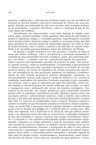 160 MAX WEBER
grosseira e ingênua que é cultivada pela proibição mágica aos não-moradores de
entrarem na casa dos homens e pelo dever draconiano de silêncio dos seus ocu-
pantes. Quando, por indiscrição ou, em certas ocasiões, pela revelação delibera-
da de missionários, o segredo é descoberto, acaba-se o prestígio da liga de ho-
mens diante das mulheres.
Naturalmente, tais representações, como todo emprego da religião como
polícia negra, estavam vinculadas a cultos populares. Mas, apesar de toda tendência
própria à superstição mágica, a sociedade guerreira, especificamente orientada
para o mundo secular e disposta a saques e espólio, é, ao mesmo tempo, por toda
parte, portadora do ceticismo diante da religiosidade popular. Em todas as fases
de desenvolvimento, trata os deuses e espíritos com uma falta de respeito seme-
lhante à da sociedade guerreira homérica diante dos habitantes do Olimpo.
Só quando a relação associativa livre dos guerreiros, existente ao lado ou
acima das ordens cotidianas, volta a incorporar-se à associação permanente e
ordenada de uma comunidade territorial, criando-se, assim, uma associação polí-
tica, esta última - e também, com isso, a posição privilegiada dos guerreiros -
tende a requerer uma legitimidade específica do exercício de poder. Este proces-
so, quando acontece, realiza-se paulatinamente. A comunidade à qual pertencem
os homens associados para uma expedição espoliadora ou na forma de uma liga
guerreira crõnica, em virtude da decadência da relação associativa dos guerrei-
ros, em conseqüência de uma pacificação duradoura ou mediante o estabeleci-
mento de uma relação associativa política abrangente, autónoma ou
heteronomamente imposta, pode adquirir o poder de submeter a seu controle as
expedições espoliadoras dos guerreiros livremente associados (cujas conseqüên-
cias possíveis, entre as quais as represálias por parte dos espoliados, afinal one-
ram também os não-participantes) do mesmo modo que, por exemplo, os suíços
o conseguiram com o alistamento dos jovens em exércitos estrangeiros. Esse
controle já era exercido, nos tempos germânicos, pela comunidade territorial
política sobre as expedições espoliadoras privadas. Quando o aparato coativo da
associação política é suficientemente poderoso, tende a reprimir toda violência
privada, e isso tanto mais quanto mais se torna uma estrutura permanente e quanto
mais forte é o interesse na solidariedade contra o exterior. Primeiro, somente a
reprime na medida em que diretamente prejudica os interesses militares próprios.
Assim, no século XIII, a monarquia francesa reprimiu, durante o período de uma
guerra exterior dirigida pelo próprio rei, a contenda entre os vassalos reais. Mais
tarde, esta repressão vem a manifestar-se na forma de uma paz pública perma-
nente e na submissão coativa de todas as controvérsias à arbitragem obrigatória
do juiz, que transforma a vingança sangrenta num castigo racionalmente ordena-
do e a contenda e o ato expiatório num pr<?cesso jurídico racionalmente regula-
mentado. Enquanto nos tempos primitivos a ação da associação reage somente
sob a pressão de interesses religiosos ou militares, mesmo tratando-se de um ato
de caráter reconhecidamente criminoso, a perseguição de cada vez mais ofensas
contra pessoas e propriedade é agora colocada sob a garantia do aparato coativo
político. Desse modo, a comunidade política monopoliza a aplicação legítima de
força para seu aparato coatívo, transformando-se, paulatinamente, numa institui-
ção protetora de direitos. Nesse processo, encontra um apoio poderoso e decísí-
 