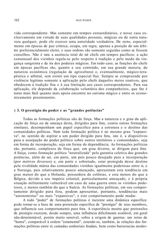 162 MAX WEBER
vida correspondente. Mas somente em tempos extraordinários, e nesse caso ex-
clusivamente em virtude de suas qualidades pessoais, mágicas ou de outra natu-
reza qualquer, pode ele exercer uma autoridade verdadeira. De resto, especial-
mente em épocas de paz crônica, ocupa, em regra, apenas a posição de um árbi-
tro preferencialmente eleito, e suas ordens são somente seguidas como se fossem
conselhos. Não é rara a ausência total de tal chefe em tempos pacíficos: a ação
consensual dos vizinhos regula-se pelo respeito à tradição e pelo medo da vin-
gança sangrenta e da ira dos poderes mágicos. Em todo caso, as funçôes do chefe
em épocas pacíficas são, quanto a seu conteúdo, em sua grande maioria, de
natureza econômica (regulação da agricultura) e, eventualmente, mágico-tera-
pêutica e arbitral, sem existir um tipo especial fixo. Sempre se compreende por
violência legítima somente a aplicação pelo chefe daqueles meios coativos, que
obedecem à tradição fixa e à sua limitação aos casos correspondentes. Para sua
aplicação, ele depende da colaboração voluntária dos companheiros, que lhe é
tanto mais fácil quanto mais apoio encontre no carisma mágico e entre os econo-
micamente preeminentes.
§ 3. O prestígio do poder e as "grandes potências"
Todas as formações políticas são de força. Mas a natureza e o grau da apli-
cação de força ou da ameaça desta, dirigidos para fora, contra outras formações
similares, desempenham um papel específico para a estrutura e o destino das
comunidades políticas. Nem toda formação política é no mesmo grau "expansi-
va", no sentido de aspirar a um poder dirigido para fora, isto é, a dispositivos
para a usurpação do poder político sobre outros territórios e comunidades, seja
em forma de incorporação, seja em forma de dependência. As formações políticas
são, portanto, complexos de força que, em grau diverso, se dirigem para fora.
A Suíça, como formação política "neutralizada" pela garantia coletiva das grandes
potências, além de ser, em parte, um país pouco desejado para a incorporação
(por motivos diversos) e, em parte e sobretudo, estar protegida desse destino
pela rivalidade mútua das comunidades vizinhas igualmente poderosas entre si, e
a Noruega, país relativamente pouco ameaçado, apresentam esta tendência em
grau menor do que a Holanda, possuidora de colônias, e esta menos do que a
Bélgica, devido a seu império colonial, particularmente ameaçado, e à própria
situação militarmente vulnerável em caso de uma guerra entre os vizinhos pode-
rosos, e menos também do que a Suécia. As formações políticas, em seu compor-
tamento dirigido para fora, podem apresentar, portanto, tendências mais
"autonomistas" ou mais "expansivas", e este comportamento pode mudar.
A todo "poder" de formações políticas é inerente uma dinâmica específica:
pode tornar-se a base de uma pretensão específica de "prestígio" de seus membros,
que influencia seu comportamento para fora. A experiência mostra que pretensões
de prestígio exercem, desde sempre, uma influência dificilmente avaliável, em geral
não-determinável, porém muito sensível, sobre a origem de guerras: um reino da
"honra", comparável à ordem "estamental", estende-se, também, às relações das for-
mações políticas entre si; camadas senhoriais feudais, bem como burocracias moder-
 