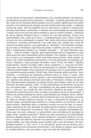 ECONOMIA E SOCIEDADE 163
nas de oficiais ou funcionários administrativos, são, correspondendo à sua natureza,
as portadoras primárias dessa aspiração a "prestígio", orientada puramente pelo po-
der, como tal, da formação política própria, pois este poder significa para eles poder
pessoal e um sentimento de prestígio pessoal condicionado pelo poder, a expansão
externa do poder, além de significar para os funcionários e oficiais o aumento das
posições burocráticas e prebendas, o aumento das oportunidades de ascensão (para
o oficial, até no caso de uma guerra perdida) e, para os senhores feudais, a obtenção
de novos objetos tributáveis para o sustento de seus descendentes. Foram estas
oportunidades (não, como já se disse, a "superpopulação") que o Papa Urbano II
invocou em sua conclamação à cruzada. Mas, muito além desses diretos interesses
econômicos, existentes naturalmente e por toda parte, das camadas que vivem do
exercício de poder político, essa aspiração ao "prestígio" é um fenômeno divulga-
do em todas as formações específicas de poder e também, por isso, nos políticos.
Não é simplesmente idêntico ao "orgulho nacional" - do qual falaremos mais
tarde - nem ao simples "orgulho" pela superioridade real ou imaginada ou pela
mera posse de uma comunidade política própria. Este orgulho, como ocorre en-
tre os suíços e os noruegueses, pode estar muito desenvolvido, sendo, porém, na
prática, de caráter puramente autonomista e livre de pretensões de prestígio po-
líticas, enquanto o puro prestígio de poder, como "honra do poder", significa
praticamente a honra do poder sobre outros complexos, a expansão do poder,
ainda que nem sempre em forma de incorporação ou sujeição. Portadoras natu-
ralmente predestinadas dessa pretensão de prestígio são as comunidades políti-
cas quantitativamente grandes. Desde logo, toda formação política prefere, natu-
ralmente, a vizinhança de formações políticas fracas às fortes. E como, além
disso, toda comunidade política grande, como pretendente potencial de prestí-
gio, significa uma ameaça potencial para todas as formações vizinhas, ela mesma
está constantemente ameaçada, de modo latente, pela simples razão de ser uma
formação de poder grande e forte. E toda manifestação de pretensões de prestí-
gio, em algum lugar - em regra, conseqüência de uma aguda ameaça política à
paz -, provoca, em virtude de uma inevitável "dinâmica de poder", a reação
imediata da concorrência de todos os demais portadores possíveis de prestígio: a
história da primeira década do século, especialmente das relações entre a Alema-
nha e a França, mostra o enorme efeito produzido por esse elemento irracional
de todas as relações políticas externas. Já que o sentimento de prestígio é, ao
mesmo tempo, apropriado para fortalecer a crença patética na existência real do
poder próprio, importante para a confiança otimista em caso de lutas, os interes-
sados específicos de toda formação de poder político tendem a cultivar sistema-
ticamente este sentimento. Costuma-se, hoje, referir-se àquelas comunidades po-
líticas que, em certo momento, se apresentam como portadoras do prestígio de
poder como "grandes potências". Dentro de toda coexistência de comunidades
políticas, algumas poucas, como "grandes potências", costumam atribuir a si mes-
mas e usurpar um interesse especial nos processos políticos e econômicos de um
grande âmbito, que hoje abrange quase sempre toda a área do planeta. Na Anti-
guidade helênica, o "rei", isto é, o rei dos persas, apesar de sua derrota, era a
grande potência universalmente reconhecida. A ele dirigiu-se Esparta, para impor
ao mundo helênico, sob sua sanção, a paz real (paz de Antálcidas).
 