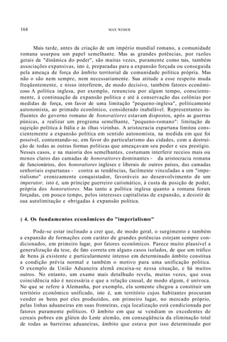 164 MAX WEBER
Mais tarde, antes da criação de um império mundial romano, a comunidade
romana usurpou um papel semelhante. Mas as grandes potências, por razões
gerais da "dinâmica do poder", são muitas vezes, puramente como tais, também
associações expansivas, isto é, preparadas para a expansão forçada ou conseguida
pela ameaça de força do âmbito territorial da comunidade política própria. Mas
não o são nem sempre, nem necessariamente. Sua atitude a esse respeito muda
freqüentemente, e nisso interferem, de modo decisivo, também fatores econômi-
coso A política inglesa, por exemplo, renunciou por algum tempo, consciente-
mente, à continuação da expansão política e até à conservação das colônias por
medidas de força, em favor de uma limitação "pequeno-inglesa", politicamente
autonomista, ao primado econômico, considerado inabalável. Representantes in-
fluentes do governo romano de bonoratiores estavam dispostos, após as guerras
púnicas, a realizar um programa semelhante, "pequeno-romano": limitação da
sujeição política à Itália e às ilhas vizinhas. A aristocracia espartana limitou cons-
cientemente a expansão política em sentido autonomista, na medida em que foi
possível, contentando-se, em favor do particularismo das cidades, com a destrui-
ção de todas as outras formas políticas que ameaçavam seu poder e seu prestígio.
Nesses casos, e na maioria dos semelhantes, costumam interferir receios mais ou
menos claros das camadas de honoratiores dominantes - da aristocracia romana
de funcionários, dos honoratiores ingleses e liberais de outros países, das camadas
senhoriais espartanas - contra as tendências, facilmente vinculadas a um "impe-
rialismo" cronicamente conquistador, favoráveis ao desenvolvimento de um
imperator, isto é, um príncipe guerreiro carismático, à custa da posição de poder,
própria dos honoratiores. Mas tanto a política inglesa quanto a romana foram
forçadas, em pouco tempo, pelos interesses capitalistas de expansão, a desistir de
sua autolimitação e obrigadas à expansão política.
§ 4. Os fundamentos econômicos do "imperialismo"
Pode-se estar inclinado a crer que, de modo geral, o surgimento e também
a expansão de formações com caráter de grandes potências estejam sempre con-
dicionados, em primeiro lugar, por fatores econômicos. Parece muito plausível a
generalização da tese, de fato correta em alguns casos isolados, de que um tráfico
de bens já existente e particularmente intenso em determinado âmbito constitua
a condição prévia normal e também o motivo para uma unificação política.
O exemplo da União Aduaneira alemã encaixa-se nessa situação, e há muitos
outros. No entanto, um exame mais detalhado revela, muitas vezes, que essa
coincidência não é necessária e que a relação causal, de modo algum, é unívoca.
No que se refere à Alemanha, por exemplo, ela somente chegou a constituir um
território econômico unificado, isto é, um território cujos habitantes procuram
vender os bens por eles produzidos, em primeiro lugar, no mercado próprio,
pelas linhas aduaneiras em suas fronteiras, cuja localização está condicionada por
fatores puramente políticos. O âmbito em que se vendiam os excedentes de
cereais pobres em glúten do Leste alemão, em conseqüência da eliminação total
de todas as barreiras aduaneiras, âmbito que estava por isso determinado por
 