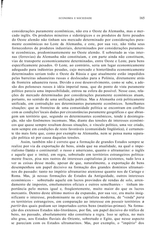 ECONOMIA E SOCIEDADE 165
considerações puramente econõmicas, não era o Oeste da Alemanha, mas o mer-
cado inglês. Os produtos mineiros e siderúrgicos e os produtos de ferro pesados
do Oeste alemão não tinham seu mercado determinado por considerações pura-
mente económicas no Leste da Alemanha, e este, por sua vez, não tinha seus
fornecedores de produtos industriais, determinados por considerações puramen-
te econõmicas, predominantemente no Oeste alemão. E sobretudo as vias inter-
nas (ferrovias) da Alemanha não constituíam, e em parte ainda não constituem,
vias de transporte economicamente determinadas, entre Oeste e Leste, para bens
especificamente pesados. O Leste, ao contrário, seria um lugar economicamente
adequado para indústrias pesadas, cujo mercado e hinterlândia economicamente
determinados seriam todo o Oeste da Rússia e que atualmente estão impedidos
pelas barreiras aduaneiras russas e deslocadas para a Polónia, diretamente atrás
da fronteira aduaneira russa. Devido a esse desenvolvimento, como se sabe, a ade-
são dos poloneses russos à idéia imperial russa, que do ponto de vista puramente
político parecia uma impossibilidade, entrou na esfera do possível. Nesse caso, rela-
ções de mercado determinadas por considerações puramente económicas atuam,
portanto, no sentido de uma unificação política. Mas a Alemanha está politicamente
unificada, em contradição aos determinantes puramente econõmicos. Semelhantes
situações: que as fronteiras de uma comunidade política se encontram em conflito
com as condições'locais dadas por circunstâncias puramente geográficas e que abran-
gem um território que, segundo os determinantes econõmicos, tende à desintegra-
ção, não são fenõmenos incomuns. Mas, diante das tensões de interesses econômi-
cos que quase sempre resultam dessas situações, o vínculo político, uma vez criado,
nem sempre em condições de resto favoráveis (comunidade língüístíca), é certamen-
te tão mais forte que, como por exemplo na Alemanha, nem se pensa numa separa-
ção política só por causa daquelas tensões.
Assim, também não é correto que a formação de grandes Estados sempre se
realize por via da exportação de bens, ainda que na atualidade, na qual o impe-
rialismo (tanto o continental: o russo e americano, quanto o ultramarino: o inglês
e aquele que o imita), em regra, sobretudo em territórios estrangeiros politica-
mente fracos, pisa nos rastros de interesses .capitalistas já existentes, tudo leva a
ver as coisas desse modo, apesar de que, naturalmente, a exportação de bens
desempenhou um papel decisivo na formação dos grandes domínios ultramari-
nos do passado: tanto no império ultramarino ateniense quanto nos de Cartago e
Roma. Mas, já nessas formações de Estados da Antiguidade, outros interesses
económicos - sobretudo aquele em lucros provindos de rendas de solo, arren-
damento de impostos, emolumentos oficiais e outros semelhantes - tinham im-
portância pelo menos igual e, freqüentemente, muito maior do que os lucros
mercantis. Dentro deste último motivo da expansão, por sua vez, era muito insig-
nificante o interesse, predominante na era capitalista moderna, de "venda" para
os territórios estrangeiros, em comparação ao interesse em possuir territórios a
partir dos quais podiam ser importados certos bens (matérias-primas). Na forma-
ção dos extensos Estados não-litorâneos, por fim, um papel decisivo do tráfico de
bens, no passado, absolutamente não constituiu a regra. Isso se aplica, no mais
alto grau, aos Estados fluviais do Oriente, sobretudo o Egito, que nesse aspecto
se pareciam com os Estados ultramarinos. Mas, por exemplo, o "império" dos
 