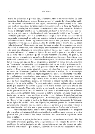 12 MAX WEBER
mento na casuística e, por sua vez, a fomenta. Mas o desenvolvimento de uma
casuistica detalhada nem sempre leva ao desenvolvimento de "disposições jurídi-
cas" altamente sublimadas em sua lógica, nem ocorre paralelamente a ele. Exis-
tem também casuísticas jurídicas muito abrangentes sobre a base de "analogia",
isto é, de associações meramente coordenadoras dos fatos concretos. Paralela-
mente à obtenção analítica de "disposições jurídicas" a partir dos casos concre-
tos, ocorre entre nós o trabalho sintético da "construção jurídica" de "relações" e
"institutos jurídicos", isto é: a determinação daquilo que, numa ação social ou
numa ação consensual, se realiza de maneira típica, é juridicamente relevante e é
a determinação da forma, logicamente consistente, em que estes componentes
relevantes devem aparecer coordenados de acordo com o direito, isto é, como
"relação jurídica". No entanto, por mais íntima que seja a ligação entre esta mani-
pulação e as anteriores, uma sublimação extremamente alta da análise pode coin-
cidir com uma abrangência construtiva muito deficiente das relações vitais juridi-
camente relevantes, e vice-versa. Apesar de uma análise pouco avançada, a sínte-
se de uma "relação jurídica" pode ser relativamente satisfatória, na prática, às
vezes até em conseqüência do cultivo limitado da análise pura. Esta última con-
tradição é conseqüência da circunstância de que da análise costuma nascer outra
tarefa lógica, que, apesar de ser em princípio compatível com o trabalho sintético
de "construção", entra muitas vezes em conflito com ele na prática: a sistematização.
Em todas as suas formas, ela é um produto tardio. O "direito" primitivo não a
conhece. Para nosso modo atual de pensar, ela significa o inter-relacionamento
de todas as disposições jurídicas obtidas mediante a análise, de tal modo que
formem entre si um sistema de regras logicamente claro, internamente consisten-
te e, sobretudo, em princípio, sem lacunas. Um sistema, portanto, que busca a
possibilidade de subsumir logicamente a uma de suas normas todas as constela-
ções de fatos imagináveis, porque, ao contrário, a ordem baseada nestas normas·
careceria de garantia jurídica. Tal pretensão não existe em todos os direitos atuais
(falta, por exemplo, no direito inglês) e com muito menos freqüência existia nos
direitos do passado. Mas onde existia, a sublimação lógica do sistema era muitas
vezes pouco desenvolvida. Na maioria dos casos, a sistematização era, sobretu-
do, um esquema externo para organizar a matéria jurídica e exercia pouca influ-
ência sobre o modo como, mediante a análise, eram criadas as disposições jurídicas
e sobre a construção das relações jurídicas. A sistematização especificamente moder-
na (desenvolvida segundo o modelo do direito romano) costuma partir da "interpre-
tação lógica do sentido" tanto das disposições jurídicas quanto do comportamento
juridicamente relevante, mas não raro as relações jurídicas e a casuística resistem a
esta manipulação, pois têm sua origem na observação de fenômenos "evidentes".
Todos estes fenômenos contraditórios em parte são acompanhados, em parte
são cruzados pela diversidade dos meios técnico-jurídicos com os quais a prática
jurídica tem que trabalhar nos casos concretos. Daí resultam os seguintes casos
mais simples:
A criação e a aplicação do direito podem ser racionais ou irracionais. São for-
malmente irracionais quando, para a regulamentação da criação do direito e dos
problemas de aplicação do direito, são empregados meios que não podem ser racio-
nalmente controlados - por exemplo, a consulta a oráculos ou a sucedâneos destes.
 