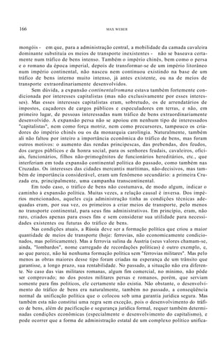 166 MAX WEBER
mongóis - em que, para a administração central, a mobilidade da camada cavaleira
dominante substituía os meios de transporte inexistentes - não se baseava certa-
mente num tráfico de bens intenso. Também o império chinês, bem como o persa
e o romano da época imperial, depois de transformar-se de um império litorâneo
num império continental, não nasceu nem continuou existindo na base de um
tráfico de bens interno muito intenso, já antes existente, ou na de meios de
transporte extraordinariamente desenvolvidos.
Sem dúvida, a expansão continentalromana estava também fortemente con-
dicionada por interesses capitalistas (mas não exclusivamente por esses interes-
ses). Mas esses interesses capitalistas eram, sobretudo, os de arrendatários de
impostos, caçadores de cargos públicos e especuladores em terras, e não, em
primeiro lugar, de pessoas interessadas num tráfico de bens extraordinariamente
desenvolvido. A expansão persa não se apoiou em nenhum tipo de interessados
"capitalistas", nem como força motriz, nem como precursores, tampouco os cria-
dores do império chinês ou os da monarquia carolíngia. Naturalmente, também
ali não faltou por inteiro a importância econômica do tráfico de bens, mas foram
outros motivos: o aumento das rendas principescas, das prebendas, dos feudos,
dos cargos públicos e da honra social, para os senhores feudais, cavaleiros, ofici-
ais, funcionários, filhos não-primogênitos de funcionários hereditários, etc., que
interferiam em toda expansão continental política do passado, como também nas
Cruzadas. Os interesses das cidades mercantis marítimas, não-decisivos, mas tam-
bém de importância considerável, eram um fenômeno secundário: a primeira Cru-
zada era, principalmente, uma campanha transcontinental.
Em todo caso, o tráfico de bens não costumava, de modo algum, indicar o
caminho à expansão política. Muitas vezes, a relação causal é inversa. Dos impé-
rios mencionados, aqueles cuja administração tinha as condiçôes técnicas ade-
quadas eram, por sua vez, os primeiros a criar meios de transporte, pelo menos
no transporte continental, para seus fins administrativos. Em princípio, eram, não
raro, criados apenas para esses fins e sem considerar sua utilidade para necessi-
dades existentes ou futuras do tráfico de bens.
Nas condições atuais, a Rússia deve ser a formação política que criou a maior
quantidade de meios de transporte (hoje: ferrovias, não economicamente condicio-
nados, mas politicamente). Mas a ferrovia sulina da Áustria (seus valores chamam-se,
ainda, "lombardos", nome carregado de recordações políticas) é outro exemplo, e,
ao que parece, não há nenhuma formação política sem "ferrovias militares". Mas pelo
menos as obras maiores desse tipo foram criadas na esperança de um trânsito que
garantisse, a longo prazo, sua rentabilidade. No passado, a situação não era diferen-
te. No caso das vias militares romanas, algum fim comercial, no mínimo, não pôde
ser comprovado; no dos postos militares persas e romanos, porém, que serviam
somente para fins políticos, ele certamente não existia. Não obstante, o desenvolvi-
mento do tráfico de bens era naturalmente, também no passado, a conseqüência
normal da unificação política que o colocou sob uma garantia jurídica segura. Mas
também esta não constitui uma regra sem exceção, pois o desenvolvimento do tráfi-
co de bens, além de pacificação e segurança jurídica formal, requer também determi-
nadas condições econômicas (especialmente o desenvolvimento do capitalismo), e
pode ocorrer que a forma de administração estatal de um complexo político unifica-
 
