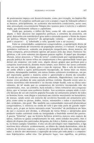 ECONOMIA E SOCIEDADE 167
do praticamente impeça este desenvolvimento, como, por exemplo, no Império Ro-
mano tardio. O complexo unificado que veio a ocupar o lugar da federação urbana e
se baseava, principalmente, na economia não-monetária condicionou, nesse caso,
uma arrecadação crescentemente litúrgica dos recursos para o exército e a adminis-
tração, que diretamente sufocou o capitalismo.
Ainda que, portanto, o tráfico de bens, como tal, não constitua, de modo
algum, o fator decisivo nas expansões políticas, a estrutura da economia, em
geral, determina em considerável grau tanto a extensão quanto a forma da expan-
são política. Objeto "primitivo" da apropriação violenta - além de mulheres,
gado e escravos - é, sobretudo, o solo, quando vem a ser escasso.
Entre as comunidades camponesas conquistadoras, a apropriação direta da
terra, acompanhada do extermínio da população anterior, é o natural. A migração
germânica realizou-se, somente em proporção insignificante, dessa maneira, de
forma compacta, provavelmente apenas até pouco atrás das atuais fronteiras lin-
güísticas, e de resto somente em algumas poucas regiões. O papel que desempe-
nharam, nesse processo, a "falta de terras", condicionada por superpopulação, a
pressão política de outras tribos ou simplesmente a boa oportunidade temos que
deixar em suspenso: em todo caso, alguns desses grupos que partiram para a
conquista reservaram-se, durante muito tempo, seus direitos nas terras comunitá-
rias em sua região de origem, para o caso de regresso. Mas o solo do território,
até então alheio e agora politicamente incorporado, de forma mais ou menos
violenta, desempenha também, em outras formas estruturais econômicas, um pa-
pel importante quanto à maneira como é aproveitado o direito do vencedor.
A renda do solo, como costuma ressaltar, sobretudo, Oppenheimer, com razão, é
muitas vezes produto de uma sujeição política violenta. Quando existe uma es-
trutura econômica não-monetária e ao mesmo tempo feudal, esta se efetua natu-
ralmente, de tal modo que os camponeses do território incorporado não são
exterminados, mas, ao contrário, bem tratados e feitos tributários dos conquista-
dores, que se tornam seus senhores feudais. Isso aconteceu sempre onde o exér-
cito deixara de ser um exército popular baseado no armamento próprio de todos
os homens livres, sem chegar a constituir um exército mercenário ou burocrático,
de massas, sendo antes um exército de cavaleiros baseado em armamento pró-
prio, como entre os persas, árabes, turcos, normandos e todos o cavaleiros feu-
dais ocidentais, em geral. Mas também nas comunidades mercantil-plutocráticas
conquistadoras, o interesse na renda do solo é por toda parte de grande impor-
tância, pois, já que os lucros mercantis eram "investidos" de preferência em bens
de raiz e escravos por dívidas, a obtenção de terras férteis e apropriadas para
produzir rendas constituía ainda na Antiguidade a finalidade normal das guerras.
A guerra "lelantina", que na história helênica primitiva marcou uma espécie de
época, realizou-se quase completamente no mar, entre cidades mercantis; mas o
objeto da disputa dos patriciados dirigentes de Cálcis e Erétria eram, originalmen-
te, os férteis campos lelantinos. Como um dos privilégios mais importantes, a liga
marítima ática oferecia, evidentemente, ao demos da cidade dominadora, além de
tributos de diversas espécies, a ruptura do monopólio de solo das cidades sujei-
tadas: o direito dos atenienses à aquisição de terras por toda parte e a emprésti-
mos hipotecários sobre elas. Em primeiro lugar, isso significa, na prática,
 