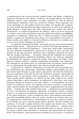168 MAX WEBER
o estabelecimento do commercium das cidades aliadas com Roma, e também os
interesses ultramarinos dos itálicos, residentes, em grande número, na esfera de
influência romana, eram certamente, em parte, interesses no solo de natureza
essencialmente capitalista, como nos revelam as Verrinas. Nessa espansão, inte-
resses capitalistas no solo podem entrar em conflito com aqueles dos campone-
ses. Esse conflito desempenhou um papel importante, na política de expansão de
Roma, durante a longa época das lutas estamentais até o tempo dos Gracos:
naturalmente, os grandes proprietários de dinheiro, gado e escravos desejavam
ver tratado o solo recém-conquistado como terra pública arrendável (agerpublicus),
enquanto os camponeses, desde que não se tratasse de regiões excessivamente
remotas, exigiam sua distribuição para prover seus descendentes com terras; os
firmes acordos entre ambos os interesses refletem-se claramente na tradição, ape-
sar de esta ser pouco fidedigna nos detalhes.
A expansão ultramarina de Roma, na medida em que está economicamente
condicionada, mostra - pela primeira vez na história de forma tão marcante e, ao
mesmo tempo, em escala tão gigantesca - traços que, desde então, semelhantes
em seus elementos fundamentais, apresentam-se sempre de novo, até hoje. São
próprios de um tipo específico, apesar de não se distinguir claramente de outros
tipos de relações capitalistas - ou melhor: oferecem-lhe condições de existência
- que denominaremos capitalismo imperialista. Trata-se dos interesses capitalistas
de arrendatários de impostos, credores do Estado, fornecedores ao Estado, capita-
listas do comércio exterior e coloniais estatalmente privilegiados. Suas chances de
lucro baseiam-se, em grande parte, na exploração direta de poderes coativos políti-
cos, ou precisamente: do poder coativo que atua em sentido expansivo.
A aquisição de "colõnias" ultramarinas por parte de uma comunidade polí-
tica proporciona aos interessados capitalistas enormes oportunidades de lucro
pela escravização forçada ou, pelo menos, pela glebae adscriptio dos habitantes,
para sua exploração como mão-de-obra nas plantações (primeiro, organizada em
grande escala, ao que parece, pelos cartagineses, e, por último, em estilo real-
mente grande, pelos espanhóis na América do Sul, pelos ingleses nos estados
sulistas americanos e pelos holandeses na Indonésia) e, além disso, pela mono-
polização forçada do comércio com estas colônias e, eventualmente, de outros
setores do comércio exterior. Os impostos dos novos territórios conquistados,
onde o aparato próprio da comunidade política não é apropriado para sua arreca-
dação - situação que cabe examinar mais tarde -, proporcionam oportunidades
de lucro a arrendatários de impostos capitalistas. A expansão violenta, mediante
a guerra, e os respectivos armamentos, desde que os meios materiais para realizá-
la não sejam fornecidos, como no feudalismo puro, pelos próprios participantes,
mas pela comunidade política como tal, criam a ocasião mais rendosa para enor-
mes empréstimos e aumentam as oportunidades de lucro dos credores capitalis-
tas do Estado, que já na segunda guerra púnica ditaram à política romana suas
condições. E ali onde o grupo definitivo dos credores do Estado veio a formar
uma camada muito ampla de proprietários de valores públicos - situação carac-
terística da atualidade -, criam tais oportunidades para os bancos "emissores".
No mesmo sentido estão orientados os interesses dos fornecedores de material
bélico. Dessa maneira, aparecem potências econômicas interessadas no surgimento
 