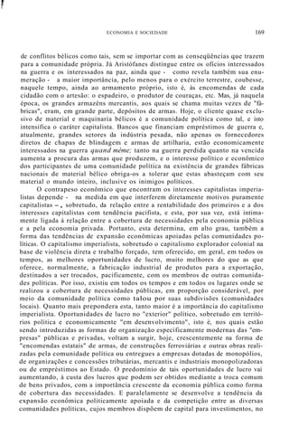 ~.
i
ECONOMIA E SOCIEDADE 169
de conflitos bélicos como tais, sem se importar com as conseqüências que trazem
para a comunidade própria. Já Aristófanes distingue entre os ofícios interessados
na guerra e os interessados na paz, ainda que - como revela também sua enu-
meração - a maior importância, pelo menos para o exército terrestre, coubesse,
naquele tempo, ainda ao armamento próprio, isto é, às encomendas de cada
cidadão com o artesão: o espadeiro, o produtor de couraças, etc. Mas, já naquela
época, os grandes armazéns mercantis, aos quais se chama muitas vezes de "fá-
bricas", eram, em grande parte, depósitos de armas. Hoje, o cliente quase exclu-
sivo de material e maquinaria bélicos é a comunidade política como tal, e isto
intensifica o caráter capitalista. Bancos que financiam empréstimos de guerra e,
atualmente, grandes setores da indústria pesada, não apenas os fornecedores
diretos de chapas de blindagem e armas de artilharia, estão economicamente
interessados na guerra quand même; tanto na guerra perdida quanto na vencida
aumenta a procura das armas que produzem, e o interesse político e econômico
dos participantes de uma comunidade política na existência de grandes fábricas
nacionais de material bélico obriga-os a tolerar que estas abasteçam com seu
material o mundo inteiro, inclusive os inimigos políticos.
O contrapeso econômico que encontram os interesses capitalistas imperia-
listas depende - na medida em que interferem diretamente motivos puramente
capitalistas -, sobretudo, da relação entre a rentabilidade dos primeiros e a dos
interesses capitalistas com tendência pacifista, e esta, por sua vez, está intima-
mente ligada à relação entre a cobertura de necessidades pela economia pública
e a pela economia privada. Portanto, esta determina, em alto grau, também a
forma das tendências de expansão econômicas apoiadas pelas comunidades po-
líticas. O capitalismo imperialista, sobretudo o capitalismo explorador colonial na
base de violência direta e trabalho forçado, tem oferecido, em geral, em todos os
tempos, as melhores oportunidades de lucro, muito melhores do que as que
oferece, normalmente, a fabricação industrial de produtos para a exportação,
destinados a ser trocados, pacificamente, com os membros de outras comunida-
des políticas. Por isso, existiu em todos os tempos e em todos os lugares onde se
realizou a cobertura de necessidades públicas, em proporção considerável, por
meio da comunidade política como talou por suas subdivisões (comunidades
locais). Quanto mais prepondera esta, tanto maior é a importância do capitalismo
imperialista. Oportunidades de lucro no "exterior" político, sobretudo em territó-
rios política e economicamente "em desenvolvimento", isto é, nos quais estão
sendo introduzidas as formas de organização especificamente modernas das "em-
presas" públicas e privadas, voltam a surgir, hoje, crescentemente na forma de
"encomendas estatais" de armas, de construções ferroviárias e outras obras reali-
zadas pela comunidade política ou entregues a empresas dotadas de monopólios,
de organizações e concessões tributárias, mercantis e industriais monopolizadoras
ou de empréstimos ao Estado. O predomínio de tais oportunidades de lucro vai
aumentando, à custa dos lucros que podem ser obtidos mediante a troca comum
de bens privados, com a importância crescente da economia pública como forma
de cobertura das necessidades. E paralelamente se desenvolve a tendência da
expansão econômica politicamente apoiada e da competição entre as diversas
comunidades políticas, cujos membros dispõem de capital para investimentos, no
 