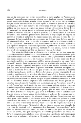 170 MAX WEBER
sentido de conseguir para si tais monopólios e participações em "encomendas
estatais", passando para o segundo plano a importância da simples "porta aberta"
para a importação de bens privada. Já que a garantia mais segura para a monopo-
lização dessas oportunidades de lucro ligadas à economia pública do território
estrangeiro, a favor dos membros da comunidade política própria, é a ocupação
política ou pelo menos a sujeição do poder político estrangeiro na forma de um
"protetorado" ou outras formas semelhantes, esta tendência "imperialista" da ex-
pansão ocupa cada vez mais o lugar da pacifista que apenas aspira à "liberdade
mercantil". Esta somente predominava enquanto a organização em regime de
economia privada da cobertura das necessidades fazia com que o ótimo de opor-
tunidades de lucro capitalistas se encontrasse do lado da troca de bens pacífica,
não-monopolizada - pelo menos não pelo poder político. A reanimação univer-
sal do capitalismo "imperialista", que desde sempre constitui a forma normal em
que a política reage aos interesses capitalistas, e junto com ele a forte tendência
à expansão política, não é, portanto, nenhum produto casual, e para o futuro
previsível cabe prognosticar-lhe um desenvolvimento favorável.
Essa situação dificilmente se alteraria, em princípio, se, por um momento,
como experiência de pensamento, imaginássemos as diversas comunidades polí-
ticas como associações com "socialismo estatal", isto é, que cobrem o máximo de
suas necessidades econômicas em regime de economia pública. Cada uma dessas
associações políticas com economia pública procuraria adquirir, na troca "inter-
nacional", aqueles bens indispensáveis que seu território não produz (a Alema-
nha, por exemplo, algodão) pelo preço mais barato possível daquelas associa-
ções que têm o monopólio natural de possuir estes bens e tratariam de explorá-los.
E não há nenhuma probabilidade de que a violência, onde constitui o caminho
mais fácil para chegar a condições de troca favoráveis, não seja empregada. Dessa
maneira, surgiria um dever tributário não-formal, mas efetivo, da parte mais fraca;
e não há, aliás, razão alguma por que as comunidades mais fortes com regime de
socialismo estatal deveriam deixar escapar a oportunidade de extorquir, a favor
de seus membros, tributos explícitos das comunidades mais fracas, prática uni-
versal no passado remoto. Também sem a existência de um "socialismo estatal", a
grande "massa" dos participantes de uma comunidade política não tem interesses
econômicos pacifistas, tampouco alguma camada especial dela. O demos ático -
e não só ele - vivia economicamente da guerra, que lhe trazia soldo e, em caso
de vitória, tributos dos vencidos, que eram distribuídos entre os cidadãos com
direitos plenos, na forma pouco dissimuladora de prêmios de presença, em as-
sembléias populares, sessões de tribunais e festas públicas. Nesse caso, era pal-
pável para cada cidadão com direitos plenos o interesse em política e poder
imperialistas. Os atuaís rendimentos que, vindos do exterior, chegam aos partici-
pantes de uma comunidade política, mesmo aqueles de origem imperialista e
com caráter efetivamente "tributário", não revelam às massas uma situação de
interesses tão palpável, pois o pagamento de tributos aos "povos credores" reali-
za-se, na ordem econômica atual, na forma de entrega de juros de dívidas ou
rendas de capital, pelo país estrangeiro, às camadas possuidoras do "povo cre-
dor". Se imaginássemos abolidos esses tributos, isto significaria, pelo menos para
países como a Inglaterra, a França e a Alemanha, por exemplo, uma diminuição
 