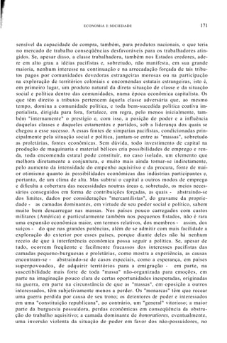 ECONOMIA E SOCIEDADE 171
sensível da capacidade de compra, também, para produtos nacionais, o que teria
no mercado de trabalho conseqüências desfavoráveis para os trabalhadores atin-
gidos. Se, apesar disso, a classe trabalhadora, também nos Estados credores, ade-
re em alto grau a idéias pacifistas e, sobretudo, não manifesta, em sua grande
maioria, nenhum interesse na continuação e na arrecadação forçada de tais tribu-
tos pagos por comunidades devedoras estrangeiras morosas ou na participação
na exploração de territórios coloniais e encomendas estatais estrangeiras, isto é,
em primeiro lugar, um produto natural da díreta situação de classe e da situação
social e política dentro das comunidades, numa época econômica capitalista. Os
que têm direito a tributos pertencem àquela classe adversária que, ao mesmo
tempo, domina a comunidade política, e toda bem-sucedida política coatíva im-
perialista, dirigida para fora, fortalece, em regra, pelo menos inicialmente, tam-
bém "internamente" o prestígio e, com isso, a posição de poder e a influência
daquelas classes e daqueles estamentos e partidos, sob a liderança dos quais se
chegou a esse sucesso. A essas fontes de simpatias pacifistas, condicionadas prin-
cipalmente pela situação social e política, juntam-se entre as "massas", sobretudo
as proletárias, fontes econômicas. Sem dúvida, todo investimento de capital na
produção de maquinaria e material bélicos cria possibilidades de emprego e ren-
da, toda encomenda estatal pode constituir, no caso isolado, um elemento que
melhora diretamente a conjuntura, e muito mais ainda tornar-se indiretamente,
pelo aumento da intensidade do empenho aquisitivo e da procura, fonte de mai-
or otimismo quanto às possibilidades econômicas das indústrias participantes e,
portanto, de um clima de alta. Mas subtrai o capital a outros modos de emprego
e dificulta a cobertura das necessidades noutras áreas e, sobretudo, os meios neces-
sários conseguidos em forma de contribuições forçadas, as quais - abstraindo-se
dos limites, dados por considerações "mercantilistas", do gravame da proprie-
dade - as camadas dominantes, em virtude de seu poder social e político, sabem
muito bem descarregar nas massas. Nos países pouco carregados com custos
militares (América) e particularmente também nos pequenos Estados, não é rara
uma expansão econômica maior, em termos relativos, dos membros - assim, dos
suíços - do que nas grandes potências, além de se admitir com mais facilidade a
exploração do exterior por esses países, porque diante deles não há nenhum
receio de que à interferência econômica possa seguir a política. Se, apesar de
tudo, ocorrem freqüente e facilmente fracassos dos interesses pacifistas das
camadas pequeno-burguesas e proletárias, como mostra a experiência, as causas
encontram-se - abstraindo-se de casos especiais, como a esperança, em países
superpovoados, de adquirir territórios para a emigração - em parte, na
suscetibilidade mais forte de toda "massa" não-organizada para emoções, em
parte na imaginação pouco clara de certas oportunidades inesperadas, originadas
na guerra, em parte na circunstância de que as "massas", em oposição a outros
interessados, têm subjetivamente menos a perder. Os "monarcas" têm que recear
uma guerra perdida por causa de seu trono; os detentores de poder e interessados
em uma "constituição republicana", ao contrário, um "general" vitorioso; a maior
parte da burguesia possuidora, perdas econômicas em conseqüência da obstru-
ção do trabalho aquisitivo; a camada dominante de honoratiores, eventualmente,
uma inversão violenta da situação de poder em favor dos não-possuidores, no
 