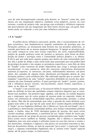 172 MAX WEBER
caso de uma desorganização causada pela derrota; as "massas" como tais, pelo
menos em sua imaginação subjetiva, nenhuma coisa palpável, exceto, no caso
extremo, a perda da própria vida, um perigo cuja avaliação e influência represen-
tam precisamente em sua imaginação um fator muito incerto que, em geral, facil-
mente pode ser reduzido a zero por uma influência emocional.
§ 5. A "nação"
o palhas dessa influência emocional, porém, não é essencialmente de ori-
gem económica, mas fundamenta-se naquele sentimento de prestígio que nas
formações políticas, ao alcançarem uma história rica em posições poderosas, se
estende para baixo até as massas pequeno-burguesas. O apego ao prestígio polí-
tico pode enlaçar-se com uma crença específica em certa responsabilidade,
própria da grande potência como tal, perante os pósteros, pela forma de distri-
buição de poder e prestígio entre a comunidade política própria e as alheias.
É óbvio que por toda parte aqueles grupos que dentro de uma comunidade polí-
tica têm o poder de dirigir a ação social estão mais penetrados por este palhas ideal
do prestígio do poder e são sempre os portadores específicos e mais fiéis da idéia
do "Estado" como estrutura de poder imperialista que exige a entrega pessoal
incondicional. A estes juntam-se, além dos interesses imperialistas diretamente
materiais já expostos, os interesses, em parte, indiretamente materiais, em parte
ideais, das camadas de alguma forma idealmente privilegiadas dentro de uma
formação política e pela existência dela. São sobretudo aquelas que se sentem "par-
ticipantes" específicos de uma "cultura" específica difundida no círculo dos parti-
cipantes de uma formação política. O puro prestígio do "poder", porém, assume,
sob a influência desses círculos, inevitavelmente, outras formas específicas, a
saber: as da idéia de "nação".
A "nação" é um conceito que, se for possível defini-lo inequivocamente, jamais
pode ser definido na base das qualidades comuns empíricas daqueles que se consi-
deram seus membros. Em primeiro lugar, significa, sem dúvida, no sentido daqueles
que o empregam, que de certos grupos de pessoas pode ser esperado, diante de
outros, um sentimento de solidariedade específico, pertencendo, portanto, à esfera
de valores. Mas não há unanimidade nem sobre a questão de como delimitar esses
grupos nem sobre a de que tipo de ação social deve resultar daquela solidariedade.
A "nação", no uso lingüístico habitual, não é idêntica ao "povo de um Estado", isto é,
à pertinência a determinada comunidade política, pois muitas comunidades políticas
(assim, a Áustria, antes de 1918) abrangem grupos de pessoas, dos quais certos
círculos ressaltam, enfaticamente, a autonomia de sua "nação" diante de outros gru-
pos apenas partes de um grupo de pessoas considerado pelos membros uma "nação"
única (como ocorre também na Áustria). Segundo, não é idêntica à comunidade
lingüística, pois esta nem sempre é suficiente (como no caso dos sérvios e croatas e
dos americanos, irlandeses e ingleses) e não parece ser necessária (encontra-se tam-
bém em documentos oficiais, ao lado da expressão "povo suíço", a expressão "nação
suíça"), e algumas comunidades lingüísticas não se sentem como "nação" especial
(assim, até há pouco tempo, os bielo-russos).
 