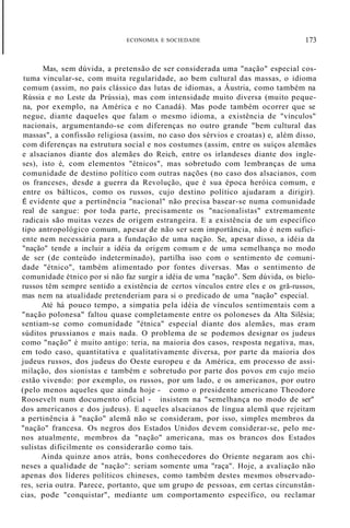 ECONOMIA E SOCIEDADE 173
Mas, sem dúvida, a pretensão de ser considerada uma "nação" especial cos-
tuma vincular-se, com muita regularidade, ao bem cultural das massas, o idioma
comum (assim, no país clássico das lutas de idiomas, a Áustria, como também na
Rússia e no Leste da Prússia), mas com intensidade muito diversa (muito peque-
na, por exemplo, na América e no Canadá). Mas pode também ocorrer que se
negue, diante daqueles que falam o mesmo idioma, a existência de "vínculos"
nacionais, argumentando-se com diferenças no outro grande "bem cultural das
massas", a confissão religiosa (assim, no caso dos sérvios e croatas) e, além disso,
com diferenças na estrutura social e nos costumes (assim, entre os suíços alemães
e alsacianos diante dos alemães do Reich, entre os irlandeses diante dos ingle-
ses), isto é, com elementos "étnicos", mas sobretudo com lembranças de uma
comunidade de destino político com outras nações (no caso dos alsacianos, com
os franceses, desde a guerra da Revolução, que é sua época heróica comum, e
entre os bálticos, como os russos, cujo destino político ajudaram a dirigir).
É evidente que a pertinência "nacional" não precisa basear-se numa comunidade
real de sangue: por toda parte, precisamente os "nacionalistas" extremamente
radicais são muitas vezes de origem estrangeira. E a existência de um específico
tipo antropológico comum, apesar de não ser sem importância, não é nem sufici-
ente nem necessária para a fundação de uma nação. Se, apesar disso, a idéia da
"nação" tende a incluir a idéia da origem comum e de uma semelhança no modo
de ser (de conteúdo indeterminado), partilha isso com o sentimento de comuni-
dade "étnico", também alimentado por fontes diversas. Mas o sentimento de
comunidade étnico por si não faz surgir a idéia de uma "nação". Sem dúvida, os bielo-
russos têm sempre sentido a existência de certos vínculos entre eles e os grã-russos,
mas nem na atualidade pretenderiam para si o predicado de uma "nação" especial.
Até há pouco tempo, a simpatia pela idéia de vínculos sentimentais com a
"nação polonesa" faltou quase completamente entre os poloneses da Alta Silésia;
sentiam-se como comunidade "étnica" especial diante dos alemães, mas eram
súditos prussianos e mais nada. O problema de se podemos designar os judeus
como "nação" é muito antigo: teria, na maioria dos casos, resposta negativa, mas,
em todo caso, quantitativa e qualitativamente diversa, por parte da maioria dos
judeus russos, dos judeus do Oeste europeu e da América, em processo de assi-
milação, dos sionistas e também e sobretudo por parte dos povos em cujo meio
estão vivendo: por exemplo, os russos, por um lado, e os americanos, por outro
(pelo menos aqueles que ainda hoje - como o presidente americano Theodore
Roosevelt num documento oficial - insistem na "semelhança no modo de ser"
dos americanos e dos judeus). E aqueles alsacianos de língua alemã que rejeitam
a pertinência à "nação" alemã não se consideram, por isso, simples membros da
"nação" francesa. Os negros dos Estados Unidos devem considerar-se, pelo me-
nos atualmente, membros da "nação" americana, mas os brancos dos Estados
sulistas dificilmente os considerarão como tais.
Ainda quinze anos atrás, bons conhecedores do Oriente negaram aos chi-
neses a qualidade de "nação": seriam somente uma "raça". Hoje, a avaliação não
apenas dos líderes políticos chineses, como também destes mesmos observado-
res, seria outra. Parece, portanto, que um grupo de pessoas, em certas circunstân-
cias, pode "conquistar", mediante um comportamento específico, ou reclamar
 