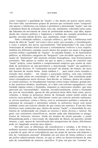 174 MAX WEBER
como "conquista" a qualidade de "nação", e isto dentro de prazos muito curtos.
Por outro lado, encontramos grupos de pessoas que reclamam como "conquista"
não apenas a indiferença em relação à pertinência a determinada "nação", mas sim
o abandono direto da avaliação desta; estes são, atualmente, sobretudo certas cama-
das liderantes do movimento de classe do proletariado moderno, cuja idéia, depen-
dendo dos vínculos políticos e lingüísticos e também das camadas proletárias em
questão, encontra adesão diversa, que, atualmente, tende a diminuir.
Entre a afirmação enfática, a rejeição enfática e, por fim, a indiferença total
diante da idéia da "nação" (tal como a deve sentir, por exemplo, o luxemburguês,
e como é própria dos povos nacionalmente "não-despertados") há uma escala
ininterrupta de atitudes muito diversas e extremamente variáveis a esse respeito,
também nas diferentes camadas sociais dentro dos grupos aos quais a linguagem
corrente atribui a qualidade de "nações". As camadas feudais, as de funcionários
públicos, as diferentes categorias da "burguesia" com atividade aquisitiva, as ca-
madas de "intelectuais" não mostram atitudes homogêneas, nem historicamente
constantes. Não apenas as razões em que se apóia a crença de constituir uma
"nação" própria, como também o comportamento empírico que resulta na reali-
dade da pertinência ou não-pertinência a determinada "nação" são qualitativa-
mente muito diversos. O "sentimento nacional" do alemão, do francês, do russo
não funciona da mesma forma. Assim também é - para tomar como exemplo a
situação mais simples - em relação à associação política, com cuja extensão
empírica pode entrar em contradição a "idéia" de "nação". Esta contradição pode
trazer conseqüências muito diversas. Sem dúvida, os italianos, dentro do comple-
xo estatal austríaco, só forçadamente lutariam contra tropas italianas; grande par-
te dos austríacos alemães, atualmente, só o faria com extrema repugnância e sem
lealdade alguma contra a Alemanha, enquanto os americanos alemães, que mais
apreciam sua "nacionalidade", lutariam, incondicionalmente, contra a Alemanha
em caso de necessidade, apesar de não gostarem desta idéia; bem como, prova-
velmente, o fariam os poloneses dentro da formação estatal alemã contra um
exército russo-polonês, mas dificilmente contra um exército polonês autônomo;
os sérvios austríacos, contra a Sérvia, com os sentimentos partidos e somente na
esperança de conseguir a autonomia comum; os poloneses russos com maior
lealdade contra um exército alemão do que contra um austríaco. É um dos fatos
históricos mais conhecidos que, dentro da mesma "nação", a intensidade do sen-
timento de solidariedade em relação ao exterior é muito diversa e variável. Em
geral, este sentimento intensificou-se, mesmo onde não diminuíram os antago-
nismos de interesses internos. Ainda em meados do século passado, o jornal
Kreuzzeitung pediu a intervenção do imperador da Rússia em questões alemãs
internas, o que, apesar da intensificação dos antagonismos de classe, dificilmente
pode ser imaginado sessenta anos depois.
Em todo caso, as diferenças são consideráveis e variadas, e de forma se-
melhante encontra respostas fundamentalmente diversas, em todas as outras áreas,
a questão de quais são as conseqüências que um grupo de pessoas está disposto a
tirar do "sentimento nacional" difundido em seu meio de forma enfática e com
um patbos subjetivamente sincero, no que se refere ao desenvolvimento de uma
ação de comunidade de natureza específica. O grau em que um "costume" ou,
 