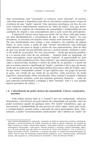 ECONOMIA E SOCIEDADE 175
mais corretamente, uma "convenção" se conserva, como "nacional", no exterior,
varia tanto quanto a importância que têm as convenções comuns para a crença na
existência de uma "nação" especial. Uma casuística sociológica, em face do con-
ceito valorativo empiricamente multívoco da "idéia de nação", teria que desen-
volver todas as espécies de sentimentos de comunidade e solidariedade em suas
condições de origem e suas conseqüências para a ação social dos participantes.
É impossível realizar nesse lugar essa tarefa. Em vez disso, cabe aqui exami-
nar mais detalhadamente a circunstância de que a idéia de "nação", em seus
portadores, se encontra em relações muito íntimas com interesses de "prestígio".
Em suas manifestações mais antigas e mais enérgicas, ela continha, de alguma
forma, às vezes oculta, a lenda de uma "missão" providencial, cuja realização
cabia àqueles aos quais se dirigia o patbos de seus representantes, além da idéia
de que essa missão era possibilitada, precisa e exclusivamente, mediante o culti-
vo do modo de ser peculiar. Por isso, essa missão - desde que procura justificar-
se a si mesma pelo valor de seu conteúdo - somente pode ser imaginada, em
forma conseqüente, como específica missão "cultural". A superioridade ou, pelo
menos, o caráter insubstituível dos "bens culturais", que somente podem ser conser-
vados e desenvolvidos mediante o cultivo do modo de ser peculiar, é o ponto em
que se costuma amarrar a significação de "nação", e portanto é óbvio que, do mesmo
modo que os poderosos da comunidade política provocam a idéia do Estado, aque-
les que numa "comunidade cultural" (o que significa aqui: um grupo de pessoas
às quais, em virtude de seu modo de ser peculiar, estão acessíveis, de modo
específico, determinadas obras consideradas "bens culturais") usurpam a liderança
- os intelectuais, portanto, como por enquanto queremos chamá-los - estão em
grau específico predestinados a propagar a idéia "nacional". Este é o caso quando
aqueles portadores da cultura ... 1
§ 6. A distribuição do poder dentro da comunidade. Classes, estamentos,
partidos
Toda ordem jurídica (não só a "estatal"), por sua configuração, influencia
diretamente a distribuição do poder dentro da comunidade em questão, tanto do
poder econõmico quanto de qualquer outro. Por "poder" entendemos, aqui, ge-
nericamente, a probabilidade de uma pessoa ou várias impor, numa ação social,
a vontade própria, mesmo contra a oposição de outros participantes desta. Natu-
ralmente, o poder "economicamente condicionado" não é idêntico ao "poder" em
Aqui termina abruptamente a exposição. Anotações na folha do manuscrito revelam a intenção de
perseguir o desenvolvimento do Estado nacional em todas as épocas históricas. Na margem da
folha, encontra-se, ainda, a observação seguinte: "O prestígio cultural e o prestígio do poder estão
intimamente relacionados. Toda guerra vitoriosa fomenta o prestígio cultural (Alemanha, Japão,
etc.), É outra questão que não pode ser resolvida de forma 'não-valoratíva', a de se favorece o
'desenvolvimento cultural'. Certamente, a resposta não pode ser inequívoca (Alemanha depois de
1870!). Nem na base de fenômenos empiricamente palpáveis: arte e literatura puras, tipicamente
alemãs, não surgiram no centro político da Alemanha". (Nota de Marianne Weber.)
 