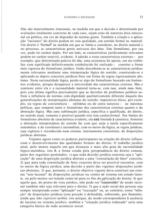 ECONOMIA E SOCIEDADE 13
Elas são materialmente irracionais, na medida em que a decisão é determinada por
avaliações totalmente concretas de cada caso, sejam estas de natureza ética emocio-
nal ou política, em vez de depender de normas gerais. Também a criação e a aplica-
ção "racionais" do direito podem ter esta qualidade, em sentido formal ou material.
Um direito é "formar' na medida em que se limita a considerar, no direito material e
no processo, as características gerais unívocas dos fatos. Este formalismo, por sua
vez, pode ter caráter duplo. Por um lado, as características juridicamente relevantes
podem ter caráter sensível, evidente. A adesão a essas características externas - por
exemplo, que determinada palavra foi dita, uma assinatura foi aposta, um ato simbó-
lico com significado definitivamente estabelecido foi realizado - constitui a forma
mais rigorosa do formalismo jurídico. Então descobrem-se as características juridica-
mente relevantes mediante uma interpretação lógica do sentido, construindo-se e
aplicando-se depois conceitos jurídicos fixos em forma de regras rigorosamente abs-
tratas. Nesta racionalidade lógica, perde-se algo do formalismo baseado em fenôme-
nos evidentes, porque desaparece a univocidade das características externas. Mas o
contraste entre ela e a racionalidade material torna-se, com isso, ainda mais forte,
pois esta última significa precisamente que as decisões de problemas jurídicos so-
frem a influência de normas com dignidade qualitativamente diferente daquela das
generalizações de interpretações abstratas do sentido: imperativos éticos, por exem-
plo, ou regras de conveniência - utilitárias ou de outra natureza - ou máximas
políticas, que rompem tanto o formalismo das características externas quanto o da
abstração lógica. Mas uma sublimação jurídica, específica e qualificada, do direito,
no sentido atual, somente é possível quando este tem caráter formal. Nos limites do
formalismo absoluto da característica evidente, ela está limitada à casuística. Somente
a abstração interpretadora do sentido faz com que surja a tarefa especificamente
sistemática: a de coordenar e racionalizar, com os meios da lógica, as regras jurídicas,
cuja vigência é reconhecida num sistema, internamente consistente, de disposições
jurídicas abstratas.
Vejamos agora como os poderes participantes na criação do direito influen-
ciam o desenvolvimento das qualidades formais do direito. O trabalho jurídico
atual, pelo menos naquilo em que alcançou o mais alto grau de racionalidade
lógico-metódica, isto é, a forma criada pela jurisprudência do direito comum,
parte dos seguintes postulados: 1) que toda decisão jurídica concreta seja a "apli-
cação" de uma disposição jurídica abstrata a uma "constelação de fatos" concreta;
2) que para toda constelação de fatos concreta deva ser possível encontrar, com
os meios da lógica jurídica, uma decisão a partir das vigentes disposições jurídi-
cas abstratas; 3) que, portanto, o direito objetivo vigente deva constituir um siste-
ma "sem lacunas" de disposições jurídicas ou conter tal sistema em estado laten-
te, ou pelo menos ser tratado como tal para os fins da aplicação do direito; 4) que
aquilo que, do ponto de vista jurídico, não pode ser "~onstruído"de modo racio-
nal também não seja relevante para o direito; 5) que a ação social das pessoas seja
sempre interpretada como "aplicação" ou "execução" ou, ao contrário, como "infra-
ção" de disposições jurídicas (esta posição é defendida, sobretudo, por Stammler,
ainda que não expressis uerbis), isto porque, de modo correspondente à ausência
de lacunas no sistema jurídico, também a "situação jurídica ordenada" seria uma
categoria básica de todo acontecer social.
 