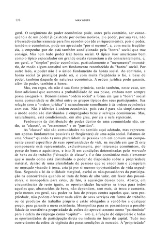 176 MAX WEBER
geral. O surgimento do poder econômico pode, antes pelo contrário, ser conse-
qüência de um poder já existente por outros motivos. E o poder, por sua vez, não
é buscado exclusivamente para fins econômicos (de enriquecimento), pois o poder,
também o econômico, pode ser apreciado "por si mesmo", e, com muita freqüên-
cia, o empenho por ele está também condicionado pela "honra" social que traz
consigo. Mas nem todo poder traz honra social. O típico boss americano bem
como o típico especulador em grande escala renunciam a ela conscientemente, e,
em geral, o "simples" poder econômico, particularmente o "meramente" monetá-
rio, de modo algum constitui um fundamento reconhecido da "honra" social. Por
outro lado, o poder não é o único fundamento da honra social. Ao contrário, a
honra social (o prestígio) pode ser, e com muita freqüência o foi, a base de
poder, também daquele de natureza econômica. A ordem jurídica pode garantir,
além do poder, também a honra.
Mas, em regra, ela não é sua fonte primária, senão também, neste caso, um
fator adicional que aumenta a probabilidade de sua posse, embora nem sempre
possa assegurá-la. Denominamos "ordem social" a forma em que a "honra" social
numa comunidade se distribui entre os grupos típicos dos seus participantes. Sua
relação com a "ordem jurídica" é naturalmente semelhante à da ordem econômíca
com esta. Não é idêntica à ordem econômica, pois esta é para nós simplesmente
o modo como são distribuídos e empregados bens e serviços econômicos. Mas,
naturalmente, está condicionada, em alto grau, por ela e nela repercute.
Fenômenos da distribuição do poder dentro de uma comunidade são, en-
tão, as "classes", os "estamentos" e os "partidos".
As "classes" não são comunidades no sentido aqui adotado, mas represen-
tam apenas fundamentos possíveis (e freqüentes) de uma ação social. Falamos de
uma "classe" quando 1) uma pluralidade de pessoas tem em comum um compo-
nente causal específico de suas oportunidades de vida, na medida em que 2) este
componente está representado, exclusivamente, por interesses econômicos, de
posse de bens e aquisitivos, e isto 3) em condições determinadas pelo mercado
de bens ou de trabalho ("situação de classe"). É o fato econômico mais elementar
que o modo como está distribuído o poder de disposição sobre a propriedade
material, dentro de uma pluralidade de pessoas que se encontram e competem
no mercado visando à troca, cria já por si mesmo oportunidades de vida especí-
ficas. Segundo a lei da utilidade marginal, exclui os não-possuidores da participa-
ção na concorrência quando se trata de bens de alto valor, em favor dos possui-
dores, e monopoliza para estes, de fato, a aquisição desses bens. Abarca, em
circunstâncias de resto iguais, as oportunidades lucrativas na troca para todos
aqueles que, abastecidos de bens, não dependem, sem mais, da troca e aumenta,
pelo menos em geral, seu poder na luta de preços contra aqueles que, sem pro-
priedade, não podem oferecer nada além de seus serviços em forma de trabalho
ou de produtos do trabalho próprio e estão obrigados a vendê-los a qualquer
preço, para garantir a mera existência. Monopoliza para os possuidores a possibi-
lidade de transferir a propriedade da esfera do aproveitamento como "patrimônio"
para a esfera do emprego como "capital" - isto é, a função de empresário e todas
as oportunidades de participação direta ou indireta no lucro do capital. Tudo isso
ocorre dentro da esfera de vigência das puras condições de mercado. A "propriedade"
 