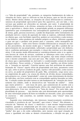 ECONOMIA E SOCIEDADE 177
e a "falta de propriedade" são, portanto, as categorias fundamentais de todas as
situações de classe, quer se efetivem na luta de preços, quer na luta de concor-
rência. Dentro destas últimas, as situações de classe diferenciam-se conforme a
natureza da propriedade aproveitável para fins aquisitivos, por um lado, e dos
serviços que podem ser oferecidos no mercado, por outro. A propriedade de
edifícios habitacionais, a de oficinas, armazéns ou lojas, a de terras aproveitáveis
para a agricultura e, dentro desta, a propriedade grande ou pequena (diferença
quantitativa que eventualmente traz conseqüências qualitativas), a propriedade
de minas, gado, pessoas (escravos), o poder de disposição sobre instrumentos de
produção móveis e meios de aquisição de todas as espécies, sobretudo dinheiro
ou objetos que, com facilidade específica, podem ser convertidos a cada momen-
to em dinheiro, sobre produtos de trabalho próprio ou alheio, diferente segundo
o grau em que o produto está pronto para o consumo, sobre monopólios de
qualquer espécie - todos estes fatores variados diferenciam as situações de clas-
se dos possuidores, do mesmo modo que o "sentido" que dão e podem dar ao
aproveitamento de sua propriedade, sobretudo a propriedade que vale dinheiro,
isto é, conforme pertençam, por exemplo, à classe dos rentistas ou à dos empre-
sários. E do mesmo modo diferenciam-se consideravelmente entre si os agentes,
sem haveres da oferta de serviços, conforme as diferenças entre estes serviços e
também conforme o modo de convertê-los em ganhos, seja numa relação contínua
com o mesmo comprador, seja caso por caso. Mas sempre vale para o conceito
de classe que a oportunidade no mercado é o condicionador comum do destino
dos indivíduos. Nesse sentido, a "situação de classe" significa, em última instân-
cia, a "situação no mercado". Constitui apenas uma fase preliminar da autêntica
formação de "classes" aquele efeito da propriedade sem mais, puramente como
tal, que, entre os povos criadores de gado, sujeita o não-possuidor, como escravo
ou servo, ao poder do proprietário de gado. Mas, certamente, surge nesse caso,
no empréstimo de gado e na crueza do direito de dívidas dessas comunidades,
pela primeira vez, a mera "propriedade", como tal, como determinante do destino
do indivíduo, em forte contraste com as comunidades agrárias baseadas no traba-
lho. A relação credor-devedor tornou-se um fundamento de "situações de classe"
somente nas cidades, onde se desenvolveu um "mercado de crédito" - ainda
que muito primitivo - com taxas de juros, que aumentavam de acordo com a
necessidade, e com uma monopolização efetiva dos empréstimos por parte de
uma plutocracia. Com isso, iniciam-se as "lutas de classes". Por outro lado, uma
pluralidade de pessoas - cujo destino não está determinado pela oportunidade
de uma valorização própria de bens ou trabalho no mercado, como, por exemplo,
os escravos - não constitui, no sentido técnico, uma "classe" (mas um
"estamento").
Segundo essa terminologia, são interesses inequivocamente econômicos,
vinculados à existência de um "mercado", que criam a "classe". Não obstante, o
conceito de "interesse de classe" é multívoco e nem mesmo inequivocamente
empírico, quando se compreende por ele outra coisa que a tendência efetiva,
resultante, com certa probabilidade, da situação de classe, dos interesses de certa
"média" dos que a ela estão submetidos, pois mesmo com igual situação de
classe e igualdade em todas as demais circunstâncias, a direção em que, por
 