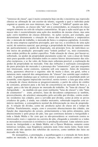 ECONOMIA E SOCIEDADE 179
"interesse de classe", que é muito costumeira hoje em dia e encontrou sua expressão
clássica na afirmação de um escritor de talento, segundo a qual o indíviduo pode
enganar-se quanto aos seus interesses, mas a "classe" é "infalível" quanto aos dela.
Se, portanto, as classes não "são" em si comunidades, as situações de classe
surgem somente no solo de relações comunitárias. Só que a ação social que as faz
nascer não é essencialmente uma ação dos membros da mesma classe, mas uma
ação entre membros de classes diferentes. As ações sociais, por exemplo, que
determinam diretamente a situação de classe dos trabalhadores e empresários
são: o mercado de trabalho, o mercado de bens e a empresa capitalista. A existên-
cia de uma empresa capitalista pressupõe, por sua vez, a existência de uma ação
social, de natureza especial, que protege a propriedade de bens puramente como
tal, particularmente o poder de disposição, em princípio livre, de indivíduos so-
bre meios de produção: pressupõe uma "ordem jurídica" ou, mais exatamente,
uma ordem jurídica de carâter específico. Toda situação de classe, por basear-se,
sobretudo, no poder da propriedade puramente como tal, vem a atuar de forma
mais pura quando estão afastados todos os outros fatores determinantes das rela-
ções recíprocas, e se faz valer, de forma mais soberana possível, a exploração do
poder da propriedade no mercado. Uma das inibições à realização conseqüente
do puro princípio do mercado é a presença dos "estamentos", que por enquanto
nos interessam, neste contexto, somente sob este aspecto. Antes de tratarmos
deles, queremos observar o seguinte: não há muito a dizer, em geral, sobre a
natureza mais especial dos antagonismos de "classes" (no sentido aqui estabele-
cido). A grande mudança que se realizou entre o passado e a atualidade pode ser
resumida, com alguma imprecisão inevitável, nestes termos: a luta que atua sobre
a situação de classe deslocou-se progressivamente, a partir da esfera do crédito
de consumo, primeiro para a da luta de concorrência no mercado de bens e, a
seguir, para a da luta de preços no mercado de trabalho. As "lutas de classes" da
Antiguidade - na medida em que eram realmente "lutas de classes" e não "lutas
de estamentos" - eram, primeiro, lutas de devedores camponeses (e também,
provavelmente, de artesãos) ameaçados pela servidão por dívidas, contra credo-
res residentes nas cidades, pois a servidão por dívidas, como já entre os povos
criadores de gado, é ainda, nas cidades mercantis, sobretudo naquelas com co-
mércio marítimo, a conseqüência normal da diferenciação na área da proprieda-
de. A relação de dívidas, como tal, produzia ações de classe até o tempo de
Catilina. Paralelamente, surgiu, com o crescente abastecimento das cidades, em
função das importações de cereais, primeiramente a luta pelos alimentos, pelo
abastecimento e pelo preço do pão, luta que continuou durante a Antíguidade e
toda a Idade Média e fez com que os não-possuidores se reunissem contra os
interessados reais e supostos na carestia do pão, chegando a estender-se a todas
as mercadorias essenciais à existência e à produção artesanal. Lutas salariais acon-
tecem na Antiguidade e na Idade Média, até a Época Moderna, somente como
tentativas isoladas, cuja freqüência aumenta num ritmo muito lento; ficam total-
mente atrás não apenas das rebeliões de escravos, como também das lutas no
mercado de bens.
Os monopólios, a preempção, a açambarcagem e a retenção de bens desti-
nados ao mercado, a fim de elevar os preços, são as práticas contra as quais
 