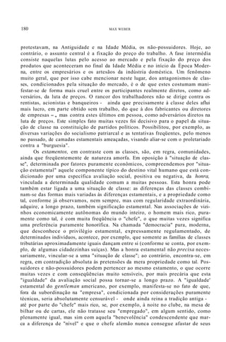 180 MAX WEBER
protestavam, na Antiguidade e na Idade Média, os não-possuidores. Hoje, ao
contrário, o assunto central é a fixação do preço do trabalho. A fase intermédia
consiste naquelas lutas pelo acesso ao mercado e pela fixação do preço dos
produtos que aconteceram no final da Idade Média e no início da Época Moder-
na, entre os empresários e os artesãos da indústria doméstica. Um fenômeno
muito geral, que por isso cabe mencionar neste lugar, dos antagonismos de clas-
ses, condicionados pela situação do mercado, é o de que estes costumam mani-
festar-se de forma mais cruel entre os participantes realmente diretos, como ad-
versários, da luta de preços. O rancor dos trabalhadores não se dirige contra os
rentistas, acionistas e banqueiros - ainda que precisamente à classe deles aflui
mais lucro, em parte obtido sem trabalho, do que à dos fabricantes ou diretores
de empresas -, mas contra estes últimos em pessoa, como adversários diretos na
luta de preços. Este simples fato muitas vezes foi decisivo para o papel da situa-
ção de classe na constituição de partidos políticos. Possibilitou, por exemplo, as
diversas variações do socialismo patriarcal e as tentativas freqüentes, pelo menos
no passado, de camadas estamentais ameaçadas, visando aliar-se com o proletariado
contra a "burguesia".
Os estamentos, em contraste com as classes, são, em regra, comunidades,
ainda que freqüentemente de natureza amorfa. Em oposição à "situação de clas-
se", determinada por fatores puramente econômicos, compreendemos por "situa-
ção estamental" aquele componente típico do destino vital humano que está con-
dicionado por uma específica avaliação social, positiva ou negativa, da honra,
vinculada a determinada qualidade comum a muitas pessoas. Esta honra pode
também estar ligada a uma situação de classe: as diferenças das classes combi-
nam-se das formas mais variadas às diferenças estamentais, e a propriedade como
tal, conforme já observamos, nem sempre, mas com regularidade extraordinária,
adquire, a longo prazo, também significação estamental. Nas associações de vizi-
nhos economicamente autônomas do mundo inteiro, o homem mais rico, pura-
mente como tal, é com muita freqüência o "chefe", o que muitas vezes significa
uma preferência puramente honorífica. Na chamada "democracia" pura, moderna,
que desconhece o privilégio estamental, expressamente regulamentado, de
determinados indivíduos, acontece, por exemplo, que somente as famílias de classes
tributárias aproximadamente iguais dançam entre si (conforme se conta, por exem-
plo, de algumas cidadezinhas suíças). Mas a honra estamental não precisa neces-
sariamente, vincular-se a uma "situação de classe"; ao contrário, encontra-se, em
regra, em contradição absoluta às pretensões da mera propriedade como tal. Pos-
suidores e não-possuidores podem pertencer ao mesmo estamento, o que ocorre
muitas vezes e com conseqüências muito sensíveis, por mais precária que esta
"igualdade" da avaliação social possa tornar-se a longo prazo. A "igualdade'
estamental do gentleman americano, por exemplo, manifesta-se no fato de que,
fora da subordinação na "empresa", condicionada por considerações puramente
técnicas, seria absolutamente censurável - onde ainda reina a tradição antiga -
até por parte do "chefe" mais rico, se, por exemplo, à noite no clube, na mesa de
bilhar ou de cartas, ele não tratasse seu "empregado", em algum sentido, como
plenamente igual, mas sim com aquela "benevolência" condescendente que mar-
ca a diferença de "nível" e que o chefe alemão nunca consegue afastar de seus
 
