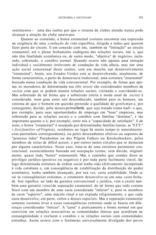 ECOl"OMIA E SOCIEDADE 181
sentimentos - uma das razões por que o sistema de clubes alemão nunca pode
alcançar a atração do clube americano.
Quanto ao conteúdo, a honra estamental costuma encontrar sua expressão
na exigência de uma condução da vida específica, dirigida a todos que querem
fazer parte do círculo. E em conexão com isto, também na "limitação" ao círculo
estamental, até o pleno fechamento endógeno das relações sociais, isto é, que
não têm finalidade econômica ou, de outro modo, "objetiva" de negócios, inclu-
indo, sobretudo, o conúbio normal. Quando ocorre não apenas uma imitação
individual e socialmente irrelevante de condução da vida alheia, mas sim uma
ação social consensual deste caráter, está em marcha um desenvolvimento
"estamental", Assim, nos Estados Unidos está se desenvolvendo, atualmente, de
forma característica, a partir da democracia tradicional, uma estrutura "estarnental''
baseada numa condução da vida convencional. Por exemplo, de forma que ape-
nas os moradores de determinada rua (tbe street) são considerados membros da
society com que se podem manter relações sociais, visitando e convidando-os.
Mas sobretudo de tal forma que a submissão estrita à moda atual da society é
considerada, num grau entre nós desconhecido, também para os homens, um
sintoma de que o homem em questão pretende a qualidade de gentleman e, por
conseguinte, decide, pelo menos primafacie, que seja tratado como tal- o que,
por exemplo, para suas oportunidades de emprego em "boas" empresas, mas
sobretudo para as relações sociais e o conúbio com famílias "distintas", é tão
importante quanto o é, por exemplo, entre nós a "capacidade de satisfação". E de
resto, a honra "estamental" é usurpada por determinadas famílias (assim, as "F.F.Y."
= first families of Virgtnia), residentes no lugar há muito tempo (e naturalmente:
com patrimônio correspondente), ou pelos descendentes efetivos ou supostos da
"princesa índia" Pocahontas ou dos Pilgrim Fathers ou Knickerbockers, pelos
membros de seitas de difícil acesso, e por outros tantos círculos que se destacam
por alguma característica. Nesse caso, trata-se de uma estrutura puramente con-
vencional, essencialmente baseada em usurpação (como, sem dúvida, original-
mente, quase toda "honra" estarnental). Mas o caminho que conduz disso ao
privilégio jurídico (positivo ou negativo) é por toda parte facilmente viável, tão
logo determinada estrutura da ordem social tenha sido efetivamente incorporada
à vida cotidiana e, em conseqüência da estabilização da distribuição do poder
econômico, tenha também alcançado, por sua vez, certa estabilidade. Onde se
vai às conseqüências extremas, o estamento desenvolve-se em uma casta fecha-
da. Isto significa: ao lado da garantia convencional e jurídica, vem a existir tam-
bém uma garantia ritual da separação estamental, de tal forma que todo contato
físico com um membro de uma casta considerada "inferior" é, para os membros
da casta "superior", uma mácula ritual a ser expiada religiosamente, e que cada
casta desenvolve, em parte, cultos e deuses especiais. Mas a separação estamental
somente costuma levar a essas conseqüências extremas onde se baseia em dife-
renças consideradas "étnicas". A "casta" é praticamente a forma normal em que
convivem em relações associativas as comunidades étnicas que acreditam na
consangüinidade e excluem o conúbio e as relações sociais com comunidades
estranhas. Assim ocorre com o fenômeno universalmente divulgado dos povos
 