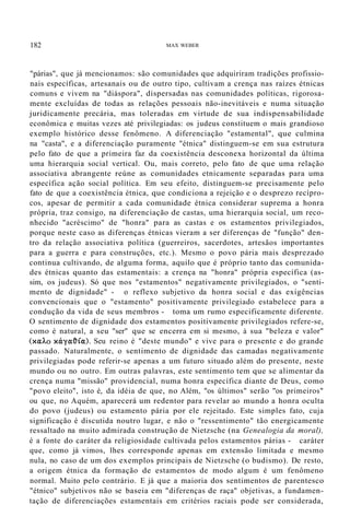 182 MAX WEBER
"párias", que já mencionamos: são comunidades que adquiriram tradições profissio-
nais específicas, artesanais ou de outro tipo, cultivam a crença nas raízes étnicas
comuns e vivem na "diáspora", dispersadas nas comunidades políticas, rigorosa-
mente excluídas de todas as relações pessoais não-inevitáveis e numa situação
juridicamente precária, mas toleradas em virtude de sua indispensabilidade
econômica e muitas vezes até privilegiadas: os judeus constituem o mais grandioso
exemplo histórico desse fenômeno. A diferenciação "estamental", que culmina
na "casta", e a diferenciação puramente "étnica" distinguem-se em sua estrutura
pelo fato de que a primeira faz da coexistência desconexa horizontal da última
uma hierarquia social vertical. Ou, mais correto, pelo fato de que uma relação
associativa abrangente reúne as comunidades etnicamente separadas para uma
específica ação social política. Em seu efeito, distinguem-se precisamente pelo
fato de que a coexistência étnica, que condiciona a rejeição e o desprezo recípro-
cos, apesar de permitir a cada comunidade étnica considerar suprema a honra
própria, traz consigo, na diferenciação de castas, uma hierarquia social, um reco-
nhecido "acréscimo" de "honra" para as castas e os estamentos privilegiados,
porque neste caso as diferenças étnicas vieram a ser diferenças de "função" den-
tro da relação associativa política (guerreiros, sacerdotes, artesãos importantes
para a guerra e para construções, etc.). Mesmo o povo pária mais desprezado
continua cultivando, de alguma forma, aquilo que é próprio tanto das comunida-
des étnicas quanto das estamentais: a crença na "honra" própria específica (as-
sim, os judeus). Só que nos "estamentos" negativamente privilegiados, o "senti-
mento de dignidade" - o reflexo subjetivo da honra social e das exigências
convencionais que o "estamento" positivamente privilegiado estabelece para a
condução da vida de seus membros - toma um rumo especificamente diferente.
O sentimento de dignidade dos estamentos positivamente privilegiados refere-se,
como é natural, a seu "ser" que se encerra em si mesmo, à sua "beleza e valor"
(xaÀ.o xcXya~ía). Seu reino é "deste mundo" e vive para o presente e do grande
passado. Naturalmente, o sentimento de dignidade das camadas negativamente
privilegiadas pode referir-se apenas a um futuro situado além do presente, neste
mundo ou no outro. Em outras palavras, este sentimento tem que se alimentar da
crença numa "missão" providencial, numa honra específica diante de Deus, como
"povo eleito", isto é, da idéia de que, no Além, "os últimos" serão "os primeiros"
ou que, no Aquém, aparecerá um redentor para revelar ao mundo a honra oculta
do povo (judeus) ou estamento pária por ele rejeitado. Este simples fato, cuja
significação é discutida noutro lugar, e não o "ressentimento" tão energicamente
ressaltado na muito admirada construção de Nietzsche (na Genealogia da moral),
é a fonte do caráter da religiosidade cultivada pelos estamentos párias - caráter
que, como já vimos, lhes corresponde apenas em extensão limitada e mesmo
nula, no caso de um dos exemplos principais de Nietzsche (o budismo). De resto,
a origem étnica da formação de estamentos de modo algum é um fenômeno
normal. Muito pelo contrário. E já que a maioria dos sentimentos de parentesco
"étnico" subjetivos não se baseia em "diferenças de raça" objetivas, a fundamen-
tação de diferenciações estamentais em critérios raciais pode ser considerada,
 