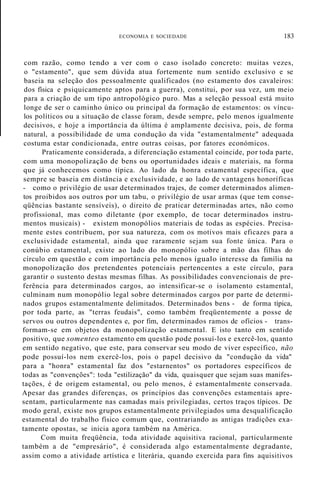 ECONOMIA E SOCIEDADE 183
com razão, como tendo a ver com o caso isolado concreto: muitas vezes,
o "estamento", que sem dúvida atua fortemente num sentido exclusivo e se
baseia na seleção dos pessoalmente qualificados (no estamento dos cavaleiros:
dos física e psiquicamente aptos para a guerra), constitui, por sua vez, um meio
para a criação de um tipo antropológico puro. Mas a seleção pessoal está muito
longe de ser o caminho único ou principal da formação de estamentos: os víncu-
los políticos ou a situação de classe foram, desde sempre, pelo menos igualmente
decisivos, e hoje a importância da última é amplamente decisiva, pois, de forma
natural, a possibilidade de uma condução da vida "estamentalmente" adequada
costuma estar condicionada, entre outras coisas, por fatores económicos.
Praticamente considerada, a diferenciação estamental coincide, por toda parte,
com uma monopolização de bens ou oportunidades ideais e materiais, na forma
que já conhecemos como típica. Ao lado da honra estamental específica, que
sempre se baseia em distância e exclusividade, e ao lado de vantagens honoríficas
- como o privilégio de usar determinados trajes, de comer determinados alimen-
tos proibidos aos outros por um tabu, o privilégio de usar armas (que tem conse-
qüências bastante sensíveis), o direito de praticar determinadas artes, não como
profissional, mas como diletante (por exemplo, de tocar determinados instru-
mentos musicais) - existem monopólios materiais de todas as espécies. Precisa-
mente estes contribuem, por sua natureza, com os motivos mais eficazes para a
exclusividade estamental, ainda que raramente sejam sua fonte única. Para o
conúbio estamental, existe ao lado do monopólio sobre a mão das filhas do
círculo em questão e com importância pelo menos igualo interesse da família na
monopolização dos pretendentes potenciais pertencentes a este círculo, para
garantir o sustento destas mesmas filhas. As possibilidades convencionais de pre-
ferência para determinados cargos, ao intensificar-se o isolamento estamental,
culminam num monopólio legal sobre determinados cargos por parte de determi-
nados grupos estamentalmente delimitados. Determinados bens - de forma típica,
por toda parte, as "terras feudais", como também freqüentemente a posse de
servos ou outros dependentes e, por fim, determinados ramos de ofícios - trans-
formam-se em objetos da monopolização estamental. E isto tanto em sentido
positivo, que somenteo estamento em questão pode possuí-los e exercê-los, quanto
em sentido negativo, que este, para conservar seu modo de viver específico, não
pode possuí-los nem exercê-los, pois o papel decisivo da "condução da vida"
para a "honra" estamental faz dos "estarnentos" os portadores específicos de
todas as "convenções": toda "estilização" da vida, quaisquer que sejam suas manifes-
tações, é de origem estamental, ou pelo menos, é estamentalmente conservada.
Apesar das grandes diferenças, os princípios das convenções estamentais apre-
sentam, particularmente nas camadas mais privilegiadas, certos traços típicos. De
modo geral, existe nos grupos estamentalmente privilegiados uma desqualificação
estamental do trabalho físico comum que, contrariando as antigas tradições exa-
tamente opostas, se inicia agora também na América.
Com muita freqüência, toda atividade aquisitiva racional, particularmente
também a de "empresário", é considerada algo estamentalmente degradante,
assim como a atividade artística e literária, quando exercida para fins aquisitivos
 