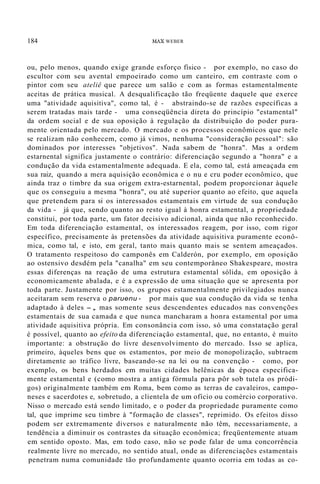 184 MAX WEBER
ou, pelo menos, quando exige grande esforço físico - por exemplo, no caso do
escultor com seu avental empoeirado como um canteiro, em contraste com o
pintor com seu ateliê que parece um salão e com as formas estamentalmente
aceitas de prática musical. A desqualificação tão freqüente daquele que exerce
uma "atividade aquisitiva", como tal, é - abstraindo-se de razões específicas a
serem tratadas mais tarde - uma conseqüência direta do princípio "estamental"
da ordem social e de sua oposição à regulação da distribuição do poder pura-
mente orientada pelo mercado. O mercado e os processos econômicos que nele
se realizam não conhecem, como já vimos, nenhuma "consideração pessoal": são
dominados por interesses "objetivos". Nada sabem de "honra". Mas a ordem
estarnental significa justamente o contrário: diferenciação segundo a "honra" e a
condução da vida estamentalmente adequada. E ela, como tal, está ameaçada em
sua raiz, quando a mera aquisição econômica e o nu e cru poder econômico, que
ainda traz o timbre da sua origem extra-estarnental, podem proporcionar àquele
que os conseguiu a mesma "honra", ou até superior quanto ao efeito, que aquela
que pretendem para si os interessados estamentais em virtude de sua condução
da vida - já que, sendo quanto ao resto igual à honra estamental, a propriedade
constitui, por toda parte, um fator decisivo adicional, ainda que não reconhecido.
Em toda diferenciação estamental, os interessados reagem, por isso, com rigor
específico, precisamente às pretensões da atividade aquisitiva puramente econô-
mica, como tal, e isto, em geral, tanto mais quanto mais se sentem ameaçados.
O tratamento respeitoso do camponês em Calderón, por exemplo, em oposição
ao ostensivo desdém pela "canalha" em seu contemporâneo Shakespeare, mostra
essas diferenças na reação de uma estrutura estamental sólida, em oposição à
economicamente abalada, e é a expressão de uma situação que se apresenta por
toda parte. Justamente por isso, os grupos estamentalmente privilegiados nunca
aceitaram sem reserva o paruenu - por mais que sua condução da vida se tenha
adaptado à deles -, mas somente seus descendentes educados nas convenções
estamentais de sua camada e que nunca mancharam a honra estamental por uma
atividade aquisitiva própria. Em consonância com isso, só uma constatação geral
é possível, quanto ao efeito da diferenciação estamental, que, no entanto, é muito
importante: a obstrução do livre desenvolvimento do mercado. Isso se aplica,
primeiro, àqueles bens que os estamentos, por meio de monopolização, subtraem
diretamente ao tráfico livre, baseando-se na lei ou na convenção - como, por
exemplo, os bens herdados em muitas cidades helênicas da época especifica-
mente estamental e (como mostra a antiga fórmula para pôr sob tutela os pródi-
gos) originalmente também em Roma, bem como as terras de cavaleiros, campo-
neses e sacerdotes e, sobretudo, a clientela de um ofício ou comércio corporativo.
Nisso o mercado está sendo limitado, e o poder da propriedade puramente como
tal, que imprime seu timbre à "formação de classes", reprimido. Os efeitos disso
podem ser extremamente diversos e naturalmente não têm, necessariamente, a
tendência a diminuir os contrastes da situação econômica; freqüentemente atuam
em sentido oposto. Mas, em todo caso, não se pode falar de uma concorrência
realmente livre no mercado, no sentido atual, onde as diferenciações estamentais
penetram numa comunidade tão profundamente quanto ocorria em todas as co-
 