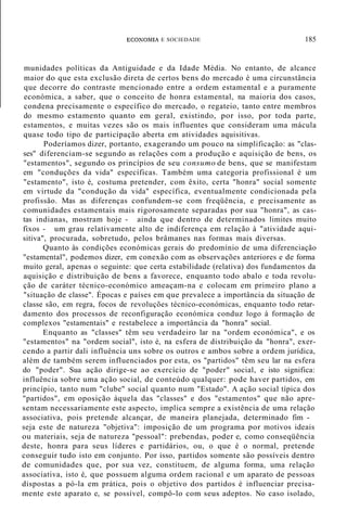 ECOl':OMIA E SOCIEDADE 185
munidades políticas da Antiguidade e da Idade Média. No entanto, de alcance
maior do que esta exclusão direta de certos bens do mercado é uma circunstância
que decorre do contraste mencionado entre a ordem estamental e a puramente
económica, a saber, que o conceito de honra estamental, na maioria dos casos,
condena precisamente o específico do mercado, o regateio, tanto entre membros
do mesmo estamento quanto em geral, existindo, por isso, por toda parte,
estamentos, e muitas vezes são os mais influentes que consideram uma mácula
quase todo tipo de participação aberta em atividades aquisitivas.
Poderíamos dizer, portanto, exagerando um pouco na simplificação: as "clas-
ses" diferenciam-se segundo as relações com a produção e aquisição de bens, os
"estamentos", segundo os princípios de seu consumo de bens, que se manifestam
em "conduções da vida" específicas. Também uma categoria profissional é um
"estamento", isto é, costuma pretender, com êxito, certa "honra" social somente
em virtude da "condução da vida" específica, eventualmente condicionada pela
profissão. Mas as diferenças confundem-se com freqüência, e precisamente as
comunidades estamentais mais rigorosamente separadas por sua "honra", as cas-
tas indianas, mostram hoje - ainda que dentro de determinados limites muito
fixos - um grau relativamente alto de indiferença em relação à "atividade aqui-
sitiva", procurada, sobretudo, pelos brâmanes nas formas mais diversas.
Quanto às condições económicas gerais do predomínio de uma diferenciação
"estamental", podemos dizer, em conexão com as observações anteriores e de forma
muito geral, apenas o seguinte: que certa estabilidade (relativa) dos fundamentos da
aquisição e distribuição de bens a favorece, enquanto todo abalo e toda revolu-
ção de caráter técnico-económico ameaçam-na e colocam em primeiro plano a
"situação de classe". Épocas e países em que prevalece a importância da situação de
classe são, em regra, focos de revoluções técnico-económicas, enquanto todo retar-
damento dos processos de reconfiguração económica conduz logo à formação de
complexos "estamentais" e restabelece a importância da "honra" social.
Enquanto as "classes" têm seu verdadeiro lar na "ordem económica", e os
"estamentos" na "ordem social", isto é, na esfera de distribuição da "honra", exer-
cendo a partir dali influência uns sobre os outros e ambos sobre a ordem jurídica,
além de também serem influenciados por esta, os "partidos" têm seu lar na esfera
do "poder". Sua ação dirige-se ao exercício de "poder" social, e isto significa:
influência sobre uma ação social, de conteúdo qualquer: pode haver partidos, em
princípio, tanto num "clube" social quanto num "Estado". A ação social típica dos
"partidos", em oposição àquela das "classes" e dos "estamentos" que não apre-
sentam necessariamente este aspecto, implica sempre a existência de uma relação
associativa, pois pretende alcançar, de maneira planejada, determinado fim -
seja este de natureza "objetiva": imposição de um programa por motivos ideais
ou materiais, seja de natureza "pessoal": prebendas, poder e, como conseqüência
deste, honra para seus líderes e partidários, ou, o que é o normal, pretende
conseguir tudo isto em conjunto. Por isso, partidos somente são possíveis dentro
de comunidades que, por sua vez, constituem, de alguma forma, uma relação
associativa, isto é, que possuem alguma ordem racional e um aparato de pessoas
dispostas a pó-la em prática, pois o objetivo dos partidos é influenciar precisa-
mente este aparato e, se possível, compô-lo com seus adeptos. No caso isolado,
 