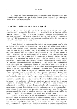 14 MAX WEBER
Por enquanto, não nos ocuparemos desses postulados do pensamento, mas
examinaremos algumas das qualidades formais gerais do direito que têm impor-
tância para o seu funcionamento.
§ 2. As formas de criação dos direitos subjetivos
Categorias lógicas das "disposições jurídicas".- "Direitos de liberdade" e "disposições
autorizadoras".- A "liberdade de contrato".- O desenvolvimento da liberdade de con-
trJto.- "Contratos de status" e "contratos funcionais"; a origem jurídico-histórica dos
contratos funcionais.- As diversas significações práticas e os limites da "liberdade de
contrato".- Liberdade de contrato, autonomia e personalidade jurídica das associações.-
Liberdade e coação na comunidade jurídica.
A fusão de todas as demais associações que são portadoras de uma "criação
de direito" numa única instituição estatal coativa, que reivindica para si a condi-
ção de fonte de todo direito "legítimo", manifesta-se de forma característica na
maneira como o direito se coloca a serviço dos interesses dos que têm a ver com
ele, especialmente a serviço dos interesses econõmicos. Consideramos, em outro
lugar, a existência de um direito concreto, a potiori, como concessão de uma
probabilidade adicional de que determinadas expectativas não sejam frustradas,
em favor dos indivíduos aos quais o direito "objetivo" atribuiu certos "direitos
subjetivos". Continuamos considerando a criação a potiori desse "direito subjeti-
vo" do interessado individual no direito como o caso normal, que, do ponto de
vista sociológico, está ligado por formas de transição ao outro caso em que a
possibilidade juridicamente garantida existe para o indivíduo apenas na forma do
"reflexo" de um "regulamento", deixando-o, portanto, sem "direito subjetivo".
Quem tem, de fato, poder de disposição sobre uma coisa ou pessoa obtém, me-
diante a garantia jurídica, segurança específica quanto à perduração deste poder,
e aquele a quem foi prometida alguma coisa obtém segurança de que a promessa
seja cumprida. Estas são, de fato, as relações mais elementares entre o direito e a
economia. Mas não são as únicas possíveis. O direito pode também funcionar de
tal modo - ou, em termos sociológicos, a ação do aparato coativo, em virtude de
ordens empiricamente vigentes, pode assumir tal forma - que somente com
ações coativas possibilite a criação de determinadas relações económicas; ordens
relativas ao poder de disposição económico ou às expectativas económicas base-
adas em acordos, na medida em que cria precisamente para este fim, de modo
racional, um direito objetivo. Mas isso pressupõe um estado muito específico do
"direito", e sobre este pressuposto cabe agora dizer alguma coisa.
Do ponto de vista jurídico, um direito moderno compõe-se de disposições
jurídicas, isto é, normas abstratas com o conteúdo de que determinada situação,
de fato, deva ter determinadas conseqüências jurídicas. A divisão mais corrente
das "disposições jurídicas", como em todas as ordens, é a em normas "imperati-
vas", "proibitivas" e "permissivas", das quais nascem os direitos subjetivos dos
 