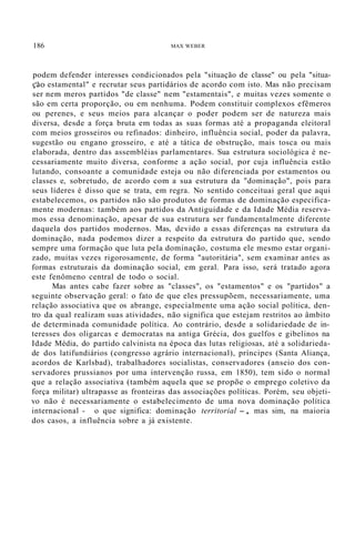 186 MAX WEBER
podem defender interesses condicionados pela "situação de classe" ou pela "situa-
ção estamental" e recrutar seus partidários de acordo com isto. Mas não precisam
ser nem meros partidos "de classe" nem "estamentais", e muitas vezes somente o
são em certa proporção, ou em nenhuma. Podem constituir complexos efêmeros
ou perenes, e seus meios para alcançar o poder podem ser de natureza mais
diversa, desde a força bruta em todas as suas formas até a propaganda eleitoral
com meios grosseiros ou refinados: dinheiro, influência social, poder da palavra,
sugestão ou engano grosseiro, e até a tática de obstrução, mais tosca ou mais
elaborada, dentro das assembléias parlamentares. Sua estrutura sociológica é ne-
cessariamente muito diversa, conforme a ação social, por cuja influência estão
lutando, consoante a comunidade esteja ou não diferenciada por estamentos ou
classes e, sobretudo, de acordo com a sua estrutura da "dominação", pois para
seus líderes é disso que se trata, em regra. No sentido conceituai geral que aqui
estabelecemos, os partidos não são produtos de formas de dominação especifica-
mente modernas: também aos partidos da Antiguidade e da Idade Média reserva-
mos essa denominação, apesar de sua estrutura ser fundamentalmente diferente
daquela dos partidos modernos. Mas, devido a essas diferenças na estrutura da
dominação, nada podemos dizer a respeito da estrutura do partido que, sendo
sempre uma formação que luta pela dominação, costuma ele mesmo estar organi-
zado, muitas vezes rigorosamente, de forma "autoritária", sem examinar antes as
formas estruturais da dominação social, em geral. Para isso, será tratado agora
este fenômeno central de todo o social.
Mas antes cabe fazer sobre as "classes", os "estamentos" e os "partidos" a
seguinte observação geral: o fato de que eles pressupõem, necessariamente, uma
relação associativa que os abrange, especialmente uma ação social política, den-
tro da qual realizam suas atividades, não significa que estejam restritos ao âmbito
de determinada comunidade política. Ao contrário, desde a solidariedade de in-
teresses dos oligarcas e democratas na antiga Grécia, dos guelfos e gibelinos na
Idade Média, do partido calvinista na época das lutas religiosas, até a solidarieda-
de dos latifundiários (congresso agrário internacional), príncipes (Santa Aliança,
acordos de Karlsbad), trabalhadores socialistas, conservadores (anseio dos con-
servadores prussianos por uma intervenção russa, em 1850), tem sido o normal
que a relação associativa (também aquela que se propõe o emprego coletivo da
força militar) ultrapasse as fronteiras das associações políticas. Porém, seu objeti-
vo não é necessariamente o estabelecimento de uma nova dominação política
internacional - o que significa: dominação territorial -, mas sim, na maioria
dos casos, a influência sobre a já existente.
 