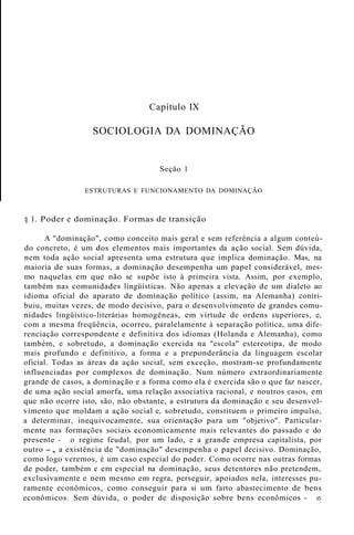Capítulo IX
SOCIOLOGIA DA DOMINAÇÃO
Seção 1
ESTRUTURAS E FUNCIONAMENTO DA DOMINAÇÃO
§ 1. Poder e dominação. Formas de transição
A "dominação", como conceito mais geral e sem referência a algum conteú-
do concreto, é um dos elementos mais importantes da ação social. Sem dúvida,
nem toda ação social apresenta uma estrutura que implica dominação. Mas, na
maioria de suas formas, a dominação desempenha um papel considerável, mes-
mo naquelas em que não se supõe isto à primeira vista. Assim, por exemplo,
também nas comunidades lingüísticas. Não apenas a elevação de um dialeto ao
idioma oficial do aparato de dominação político (assim, na Alemanha) contri-
buiu, muitas vezes, de modo decisivo, para o desenvolvimento de grandes comu-
nidades lingüístico-literárias homogêneas, em virtude de ordens superiores, e,
com a mesma freqüência, ocorreu, paralelamente à separação política, uma dife-
renciação correspondente e definitiva dos idiomas (Holanda e Alemanha), como
também, e sobretudo, a dominação exercida na "escola" estereotipa, de modo
mais profundo e definitivo, a forma e a preponderância da linguagem escolar
oficial. Todas as áreas da ação social, sem exceção, mostram-se profundamente
influenciadas por complexos de dominação. Num número extraordinariamente
grande de casos, a dominação e a forma como ela é exercida são o que faz nascer,
de uma ação social amorfa, uma relação associativa racional, e noutros casos, em
que não ocorre isto, são, não obstante, a estrutura da dominação e seu desenvol-
vimento que moldam a ação social e, sobretudo, constituem o primeiro impulso,
a determinar, inequivocamente, sua orientação para um "objetivo". Particular-
mente nas formações sociais economicamente mais relevantes do passado e do
presente - o regime feudal, por um lado, e a grande empresa capitalista, por
outro -, a existência de "dominação" desempenha o papel decisivo. Dominação,
como logo veremos, é um caso especial do poder. Como ocorre nas outras formas
de poder, também e em especial na dominação, seus detentores não pretendem,
exclusivamente e nem mesmo em regra, perseguir, apoiados nela, interesses pu-
ramente econômicos, como conseguir para si um farto abastecimento de bens
econômicos. Sem dúvida, o poder de disposição sobre bens econômicos - o
 