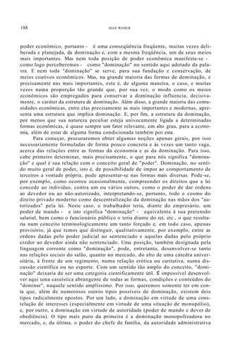 188 MAX WEBER
poder econômico, portanto - é uma conseqüência freqüente, muitas vezes deli-
berada e planejada, da dominação e, com a mesma freqüência, um de seus meios
mais importantes. Mas nem toda posição de poder econômica manifesta-se -
como logo perceberemos - como "dominação" no sentido aqui adotado da pala-
vra. E nem toda "dominação" se serve, para sua fundação e conservação, de
meios coativos econômicos. Mas, na grande maioria das formas de dominação, e
precisamente nas mais importantes, este é, de alguma maneira, o caso, e muitas
vezes numa proporção tão grande que, por sua vez, o modo como os meios
econômicos são empregados para conservar a dominação influencia, decisiva-
mente, o caráter da estrutura de dominação. Além disso, a grande maioria das comu-
nidades econômicas, entre elas precisamente as mais importantes e modernas, apre-
senta uma estrutura que implica dominação. E, por fim, a estrutura da dominação,
por menos que sua natureza peculiar esteja univocamente ligada a determinadas
formas econômicas, é quase sempre um fator relevante, em alto grau, para a econo-
mia, além de estar de alguma forma condicionada também por esta.
Para começar, procuraremos obter algumas noções apenas gerais, por isso
necessariamente formuladas de forma pouco concreta e às vezes um tanto vaga,
acerca das relações entre as formas da economia e as da dominação. Para isso,
cabe primeiro determinar, mais precisamente, o que para nós significa "domina-
ção" e qual é sua relação com o conceito geral de "poder". Dominação, no senti-
do muito geral de poder, isto é, de possibilidade de impor ao comportamento de
terceiros a vontade própria, pode apresentar-se nas formas mais diversas. Pode-se,
por exemplo, como ocorreu ocasionalmente, compreender os direitos que a lei
concede ao indivíduo, contra um ou vários outros, como o poder de dar ordens
ao devedor ou ao não-autorizado, interpretando-se, portanto, todo o cosmo do
direito privado moderno como descentralização da dominação nas mãos dos "au-
torizados" pela lei. Neste caso, o trabalhador teria, diante do empresário, um
poder de mando - e isto significa "dominação" - equivalente à sua pretensão
salarial, bem como o funcionário público o teria diante do rei, etc., o que resulta-
ria num conceito terminologicamente um tanto forçado e, em todo caso, apenas
provisório, já que temos que distinguir, qualitativamente, por exemplo, entre as
ordens dadas pelo poder judicial ao sentenciado e aquelas dadas pelo próprio
credor ao devedor ainda não sentenciado. Uma posição, também designada pela
linguagem corrente como "dominação", pode, entretanto, desenvolver-se tanto
nas relações sociais do salão, quanto no mercado, do alto de uma cátedra univer-
sitária, à frente de um regimento, numa relação erótica ou caritativa, numa dis-
cussão científica ou no esporte. Com um sentido tão amplo do conceito, "domi-
nação" deixaria de ser uma categoria cientificamente útil. É impossível desenvol-
ver aqui uma casuística abrangente de todas as formas, condições e conteúdos do
"dominar", naquele sentido amplíssimo. Por isso, queremos somente ter em con-
ta que, além de numerosos outros tipos possíveis de dominação, existem dois
tipos radicalmente opostos. Por um lado, a dominação em virtude de uma cons-
telação de interesses (especialmente em virtude de uma situação de monopólio),
e, por outro, a dominação em virtude de autoridade (poder de mando e dever de
obediência). O tipo mais puro da primeira é a dominação monopolizadora no
mercado, e, da última, o poder do chefe de família, da autoridade administrativa
 