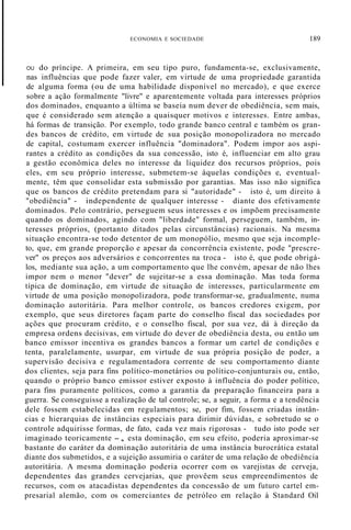 ECONOMIA E SOCIEDADE 189
OU do príncipe. A primeira, em seu tipo puro, fundamenta-se, exclusivamente,
nas influências que pode fazer valer, em virtude de uma propriedade garantida
de alguma forma (ou de uma habilidade disponível no mercado), e que exerce
sobre a ação formalmente "livre" e aparentemente voltada para interesses próprios
dos dominados, enquanto a última se baseia num dever de obediência, sem mais,
que é considerado sem atenção a quaisquer motivos e interesses. Entre ambas,
há formas de transição. Por exemplo, todo grande banco central e também os gran-
des bancos de crédito, em virtude de sua posição monopolizadora no mercado
de capital, costumam exercer influência "dominadora". Podem impor aos aspi-
rantes a crédito as condições da sua concessão, isto é, influenciar em alto grau
a gestão econômica deles no interesse da liquidez dos recursos próprios, pois
eles, em seu próprio interesse, submetem-se àquelas condições e, eventual-
mente, têm que consolidar esta submissão por garantias. Mas isso não significa
que os bancos de crédito pretendam para si "autoridade" - isto é, um direito à
"obediência" - independente de qualquer interesse - diante dos efetivamente
dominados. Pelo contrário, perseguem seus interesses e os impõem precisamente
quando os dominados, agindo com "liberdade" formal, perseguem, também, in-
teresses próprios, (portanto ditados pelas circunstâncias) racionais. Na mesma
situação encontra-se todo detentor de um monopólio, mesmo que seja incomple-
to, que, em grande proporção e apesar da concorrência existente, pode "prescre-
ver" os preços aos adversários e concorrentes na troca - isto é, que pode obrigá-
los, mediante sua ação, a um comportamento que lhe convém, apesar de não lhes
impor nem o menor "dever" de sujeitar-se a essa dominação. Mas toda forma
típica de dominação, em virtude de situação de interesses, particularmente em
virtude de uma posição monopolizadora, pode transformar-se, gradualmente, numa
dominação autoritária. Para melhor controle, os bancos credores exigem, por
exemplo, que seus diretores façam parte do conselho fiscal das sociedades por
ações que procuram crédito, e o conselho fiscal, por sua vez, dá à direção da
empresa ordens decisivas, em virtude do dever de obediência desta, ou então um
banco emissor incentiva os grandes bancos a formar um cartel de condições e
tenta, paralelamente, usurpar, em virtude de sua própria posição de poder, a
supervisão decisiva e regulamentadora corrente de seu comportamento diante
dos clientes, seja para fins político-monetários ou político-conjunturais ou, então,
quando o próprio banco emissor estiver exposto à influência do poder político,
para fins puramente políticos, como a garantia da preparação financeira para a
guerra. Se conseguisse a realização de tal controle; se, a seguir, a forma e a tendência
dele fossem estabelecidas em regulamentos; se, por fim, fossem criadas instân-
cias e hierarquias de instâncias especiais para dirimir dúvidas, e sobretudo se o
controle adquirisse formas, de fato, cada vez mais rigorosas - tudo isto pode ser
imaginado teoricamente -, esta dominação, em seu efeito, poderia aproximar-se
bastante do caráter da dominação autoritária de uma instância burocrática estatal
diante dos submetidos, e a sujeição assumiria o caráter de uma relação de obediência
autoritária. A mesma dominação poderia ocorrer com os varejistas de cerveja,
dependentes das grandes cervejarias, que provêem seus empreendimentos de
recursos, com os atacadistas dependentes da concessão de um futuro cartel em-
presarial alemão, com os comerciantes de petróleo em relação à Standard Oil
 