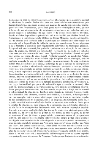 190 MAX WEBER
Company, ou com os comerciantes de carvão, abastecidos pelo escritório central
do sindicato de carvão. Todos eles, com um desenvolvimento conseqüente, po-
deriam transformar-se, passo a passo, em agentes de venda por comissão, empre-
gados de seus fornecedores, que afinal quase não se distinguiriam mais, quanto
à forma de sua dependência, de montadores com locais de trabalho externos,
porém sujeitos à autoridade de seu chefe, e de outros funcionários privados.
Desde a efetiva dependência por dívidas até a escravidão por dívidas formal, na
Antiguidade, e também na Idade Média e na Época Moderna, desde a dependên-
cia do artesão que trabalha para a exportação do comerciante conhecedor do
mercado, até a dependência da indústria caseira em suas diversas formas rigorosas
e até o trabalho a domicílio com regulamento autoritário, há transições graduais.
E, a partir daí, outras transições graduais conduzem até a situação de um empre-
gado de escritório, técnico ou trabalhador, recrutado no mercado de trabalho
com base em um contrato de troca, com "igualdade de direitos" formal, na qual
este aceita, do ponto de vista formal, "voluntariamente", as condições "ofere-
cidas" e passa a trabalhar numa oficina cuja disciplina não se distingue, em sua
essência, daquela de um escritório estatal e, no caso extremo, de uma instituição
militar. Mas, nos últimos dois casos, a diferença de que o serviço no setor privado
ou estatal é aceito e abandonado voluntariamente, enquanto o serviço militar
(entre nós, em oposição ao antigo contrato na base de soldo) costuma ser obriga-
tório, é mais importante do que a entre o emprego no setor estatal e no privado.
Como também a relação política de súdito pode ser aceita - e, dentro de certos
limites, desfeita voluntariamente, do mesmo modo que as dependências feudais
e, eventualmente, até as patrimoniais do passado -, há também aqui toda uma
escala de formas de transição até a relação puramente autoritária, involuntária e,
em regra, indissolúvel por parte do submetido (por exemplo, o escravo). Mas
também, em toda relação de dever autoritária, certo mínimo de interesse em obe-
decer, por parte do submetido, continua sendo, na prática, a força motriz normal
e indispensável da obediência. Também esta situação é, portanto, bastante variá-
vel e flutuante. Não obstante, teremos que ressaltar, claramente, a oposição radi-
cal, por exemplo, entre o poder efetivo que resulta da troca no mercado, regula-
da por compromissos de interesses, isto é, da propriedade puramente como tal, e
o poder autoritário de um chefe de família ou monarca que apela ao dever puro
e simples de obediência, para chegar, de alguma maneira, a distinções úteis den-
tro do fluxo ininterrupto dos fenômenos reais, pois, com os exemplos escolhi-
dos, não se esgota a multiplicidade das formas de poder. Já o efeito da proprieda-
de como tal, de servir de base de poder, não se limita, de modo algum, ao poder
no mercado. Como já vimos, a propriedade, puramente como tal, proporciona
também, em condições socialmente indiferenciadas, amplo poder social quando
está ligada a uma condução da vida adequada, o que corresponde, exatamente, à
atual posição social do homem que "tem uma casa aberta" ou da mulher que "tem
um salão". Em certas circunstâncias, todas essas relações podem assumir traços
diretamente autoritários. E não apenas a troca no mercado, mas também as rela-
ções de troca da vida social produzem "dominação" naquele sentido mais amplo,
desde o "rei do salão" até o reconhecido arbiter elegantiarum da Roma imperial
e as cortes de amor das damas da Provença. E não apenas diretamente na esfera das
 