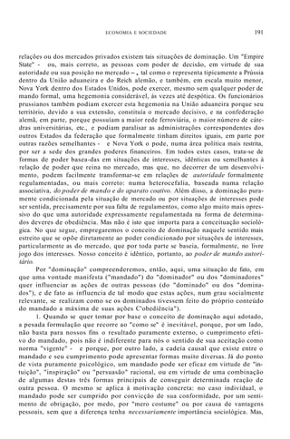 ECONOMIA E SOCIEDADE 191
relações ou dos mercados privados existem tais situações de dominação. Um "Empire
State" - ou, mais correto, as pessoas com poder de decisão, em virtude de sua
autoridade ou sua posição no mercado -, tal como o representa tipicamente a Prússia
dentro da União aduaneira e do Reich alemão, e também, em escala muito menor,
Nova York dentro dos Estados Unidos, pode exercer, mesmo sem qualquer poder de
mando formal, uma hegemonia considerável, às vezes até despótica. Os funcionários
prussianos também podiam exercer esta hegemonia na União aduaneira porque seu
território, devido a sua extensão, constituía o mercado decisivo, e na confederação
alemã, em parte, porque possuíam a maior rede ferroviária, o maior número de cáte-
dras universitárias, etc., e podiam paralisar as administrações correspondentes dos
outros Estados da federação que formalmente tinham direitos iguais, em parte por
outras razões semelhantes - e Nova York o pode, numa área política mais restrita,
por ser a sede dos grandes poderes financeiros. Em todos estes casos, trata-se de
formas de poder basea-das em situações de interesses, idênticas ou semelhantes à
relação de poder que reina no mercado, mas que, no decorrer de um desenvolvi-
mento, podem facilmente transformar-se em relações de autoridade formalmente
regulamentadas, ou mais correto: numa heterocefalia, baseada numa relação
associativa, do poder de mando e do aparato coativo. Além disso, a dominação pura-
mente condicionada pela situação de mercado ou por situações de interesses pode
ser sentida, precisamente por sua falta de regulamentos, como algo muito mais opres-
sivo do que uma autoridade expressamente regulamentada na forma de determina-
dos deveres de obediência. Mas não é isto que importa para a conceituação socioló-
gica. No que segue, empregaremos o conceito de dominação naquele sentido mais
estreito que se opõe diretamente ao poder condicionado por situações de interesses,
particularmente as do mercado, que por toda parte se baseia, formalmente, no livre
jogo dos interesses. Nosso conceito é idêntico, portanto, ao poder de mando autori-
tário.
Por "dominação" compreenderemos, então, aqui, uma situação de fato, em
que uma vontade manifesta ("mandado") do "dominador" ou dos "dominadores"
quer influenciar as ações de outras pessoas (do "dominado" ou dos "domina-
dos"), e de fato as influencia de tal modo que estas ações, num grau socialmente
relevante, se realizam como se os dominados tivessem feito do próprio conteúdo
do mandado a máxima de suas ações C'obediência").
1. Quando se quer tomar por base o conceito de dominação aqui adotado,
a pesada formulação que recorre ao "como se" é inevitável, porque, por um lado,
não basta para nossos fins o resultado puramente externo, o cumprimento efeti-
vo do mandado, pois não é indiferente para nós o sentido de sua aceitação como
norma "vigente" - e porque, por outro lado, a cadeia causal que existe entre o
mandado e seu cumprimento pode apresentar formas muito diversas. Já do ponto
de vista puramente psicológico, um mandado pode ser eficaz em virtude de "in-
tuição", "inspiração" ou "persuasão" racional, ou em virtude de uma combinação
de algumas destas três formas principais de conseguir determinada reação de
outra pessoa. O mesmo se aplica à motivação concreta: no caso individual, o
mandado pode ser cumprido por convicção de sua conformidade, por um senti-
mento de obrigação, por medo, por "mero costume" ou por causa de vantagens
pessoais, sem que a diferença tenha necessariamente importância sociológica. Mas,
 