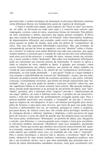 192 MAX WEBER
por outro lado, o caráter sociológico da dominação revela traços diferentes conforme
certas diferenças básicas nos fundamentos gerais da vigência da dominação.
2. Entre o sentido mais amplo, antes exposto, do "fazer-se valer" (no merca-
do, no salão, na discussão ou onde mais seja) e o conceito mais estreito, aqui
empregado, existem, como já vimos, numerosas formas de transição. Para delimi-
tar mais claramente o último, queremos dar alguns poucos exemplos. É óbvio
que uma relação de dominação pode ser bilateral. Entre funcionários modernos
de departamentos diferentes, por exemplo, pode existir uma subordinação recí-
proca quanto ao poder de mando, para cada um dentro da "competência" do
outro. Este caso não apresenta dificuldades conceituais. Mas, por exemplo, na
encomenda de um par de botas ao sapateiro, este tem "domínio" sobre o cliente,
ou o inverso? A resposta seria muito' diferente em cada caso concreto, mas quase
sempre tenderia a constatar que a vontade de cada um dos dois terá influenciado,
num setor parcial do processo, a vontade do outro, mesmo contra sua resistên-
cia, e nesse sentido a tenha "dominado". Mas sobre este fundamento dificilmente
pode ser construído um conceito preciso da dominação. O mesmo se aplica a
todas as relações de troca, também as ideais. E quando, por exemplo, como
ocorre freqüentemente nas aldeias asiáticas, um artesão de aldeia trabalha em
virtude de uma nomeação fixa, é ele, dentro de sua "competência" profissional, o
dominador, ou está sendo dominado - e por quem? Tende-se a negar também a
esta situação a aplicabilidade do conceito de "dominação", exceto, por um lado,
referente ao próprio artesão diante de eventuais auxiliares e, por outro, referente
a pessoas, eventualmente existentes, que diante do artesão representam uma "au-
toridade", isto é, que têm poder de mando e exercem "controle" sobre ele; mas
isto significaria limitar-se ao nosso conceito mais estreito. Mas posição análoga à
desse artesão pode apresentar-se na posição de um prefeito de aldeia, uma "auto-
ridade", portanto, pois a distinção entre "negócio" privado e "administração de
um cargo" público, tal como é habitual entre nós, é produto de um desenvolvi-
mento e nem por toda parte tão profundamente arraigada quanto aqui. Para o
parecer popular americano, por exemplo, a "ocupação" de um juiz é business,
igual ao negócio de um banqueiro. O juiz é um homem privilegiado pelo mono-
pólio de fornecer a uma parte uma decision, por meio da qual esta pode forçar
terceiros a determinados atos ou, ao contrário, proteger-se contra a exigência,
por parte destes, de realizar certos atos. Em virtude desse privilégio, desfruta ele
de vantagens diretas e indiretas, legítimas e ilegítimas, e pela sua posse ele paga
parte de seus fees à caixa do chefe de partido que lhe proporcionou sua posição.
Por nossa parte, atribuiremos "dominação" ao prefeito de aldeia, juiz, banqueiro
e artesão, sem diferença, e somente quando estes exigem e (num grau socialmen-
te relevante) também encontram "obediência" para seus mandados, puramente
como tais. Temos que aceitar que obtemos um conceito razoavelmente útil, quan-
to à extensão, somente mediante a referência ao "poder de mando", por mais que
caiba admitir que também neste caso, na realidade da vida, tudo é "transição".
Para o exame sociológico, o decisivo não é, decerto, a existência "ideal" de tal
poder, deduzível de uma norma mediante conclusões dogmático-jurídicas, mas
sim a sua existência efetiua, isto é, que uma autoridade que pretende para si o
direito de emitir determinados mandados encontra, num grau socialmente rele-
 