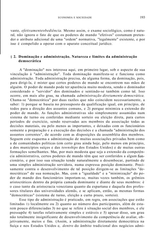ECONOMIA E SOCIEDADE 193
vante, efetivamenteobediência. Mesmo assim, o exame sociológico, como é natu-
ral, não ignora o fato de que os poderes de mando "efetivos" costumam preten-
der o atributo adicional de uma "ordem" normativa, "legalmente" existente, e por
isso é compelido a operar com o aparato conceitual jurídico.
§ 2. Dominação e administração. Natureza e limites da administração
democrática
A "dominação" nos interessa aqui, em primeiro lugar, sob o aspecto de sua
vinculação à "administração". Toda dominação manifesta-se e funciona como
administração. Toda administração precisa, de alguma forma, da dominação, pois,
para dirigi-la, é mister que certos poderes de mando se encontrem nas mãos de
alguém. O poder de mando pode ter aparência muito modesta, sendo o dominador
considerado o "servidor" dos dominados e sentindo-se também como tal. Isso
ocorre, em mais alto grau, na chamada administração diretamente democrática.
Chama-se "democrática" por duas razões que não coincidem necessariamente, a
saber: 1) porque se baseia no pressuposto da qualificação igual, em princípio, de
todos para a direção dos assuntos comuns, e 2) porque minimiza a extensão do
poder de mando. As funções administrativas são simplesmente assumidas num
sistema de turno ou conferidas mediante sorteio ou eleição direta, para curtos
períodos de exercício, sendo reservadas aos membros da associação todas as
decisões materiais, ou pelo menos as importantes, e deixadas com os funcionários
somente a preparação e a execução das decisões e a chamada "administração dos
assuntos correntes", de acordo com as disposições da assembléia dos membros.
Seguem este esquema a administração de muitas associações privadas bem como
a de comunidades políticas (em certo grau ainda hoje, pelo menos em princípio,
a dos municípios suíços e das townships dos Estados Unidos) e de muitas outras
formações semelhantes. Mas, por mais modesta que seja a extensão da competên-
cia administrativa, certos poderes de mando têm que ser conferidos a algum fun-
cionário, e por isso sua situação tende naturalmente a desembocar, partindo de
uma simples administração servidora, numa expressa posição dominante. Preci-
samente contra o desenvolvimento de tal posição dirigem-se as limitações "de-
mocráticas" de sua nomeação. Mas, com a "igualdade" e a "minimização" do po-
der de mando dos funcionários importam-se, muitas vezes também, os grêmios
aristocráticos dentro da própria camada dominante e diante de seus membros: é
o caso tanto da aristocracia veneziana quanto da espartana e daquela dos profes-
sores titulares das universidades alemãs, e se aplicam, então, as mesmas formas
"democráticas" (sistema de turno, eleição a curto prazo, sorteio).
Esse tipo de administração é praticado, em regra, em associações que estão
limitadas 1) localmente ou 2) quanto ao número dos participantes, além de esta-
rem pouco diferenciadas 3) no que se refere à situação social dos membros, e ele
pressupõe 4) tarefas relativamente simples e estáveis e 5) apesar disso, um grau
não totalmente insignificante de desenvolvimento da competência de avaliar, ob-
jetivamente, meios e fins. (Assim, a administração diretamente democrática na
Suíça e nos Estados Unidos e, dentro do âmbito tradicional dos negócios admi-
 