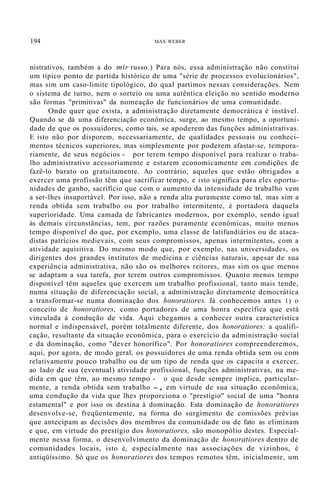194 MAX WEBER
nistrativos, também a do mir russo.) Para nós, essa administração não constitui
um típico ponto de partida histórico de uma "série de processos evolucionários",
mas sim um caso-limite tipológico, do qual partimos nessas considerações. Nem
o sistema de turno, nem o sorteio ou uma autêntica eleição no sentido moderno
são formas "primitivas" da nomeação de funcionários de uma comunidade.
Onde quer que exista, a administração diretamente democrática é instável.
Quando se dá uma diferenciação econômica, surge, ao mesmo tempo, a oportuni-
dade de que os possuidores, como tais, se apoderem das funções administrativas.
E isto não por disporem, necessariamente, de qualidades pessoais ou conheci-
mentos técnicos superiores, mas simplesmente por poderem afastar-se, tempora-
riamente, de seus negócios - por terem tempo disponível para realizar o traba-
lho administrativo acessoriamente e estarem economicamente em condições de
fazê-lo barato ou gratuitamente. Ao contrário, aqueles que estão obrigados a
exercer uma profissão têm que sacrificar tempo, e isto significa para eles oportu-
nidades de ganho, sacrifício que com o aumento da intensidade de trabalho vem
a ser-lhes insuportável. Por isso, não a renda alta puramente como tal, mas sim a
renda obtida sem trabalho ou por trabalho intermitente, é portadora daquela
superioridade. Uma camada de fabricantes modernos, por exemplo, sendo igual
às demais circunstâncias, tem, por razões puramente econômicas, muito menos
tempo disponível do que, por exemplo, uma classe de latifundiários ou de ataca-
distas patrícios medievais, com seus compromissos, apenas intermitentes, com a
atividade aquisitiva. Do mesmo modo que, por exemplo, nas universidades, os
dirigentes dos grandes institutos de medicina e ciências naturais, apesar de sua
experiência administrativa, não são os melhores reitores, mas sim os que menos
se adaptam a sua tarefa, por terem outros compromissos. Quanto menos tempo
disponível têm aqueles que exercem um trabalho profissional, tanto mais tende,
numa situação de diferenciação social, a administração diretamente democrática
a transformar-se numa dominação dos honoratiores. Já conhecemos antes 1) o
conceito de honoratiores, como portadores de uma honra específica que está
vinculada à condução de vida. Aqui chegamos a conhecer outra característica
normal e indispensável, porém totalmente diferente, dos honoratiores: a qualifi-
cação, resultante da situação econômica, para o exercício da administração social
e da dominação, como "dever honorífico". Por honoratiores compreenderemos,
aqui, por agora, de modo geral, os possuidores de uma renda obtida sem ou com
relativamente pouco trabalho ou de um tipo de renda que os capacita a exercer,
ao lado de sua (eventual) atividade profissional, funções administrativas, na me-
dida em que têm, ao mesmo tempo - o que desde sempre implica, particular-
mente, a renda obtida sem trabalho -, em virtude de sua situação econômica,
uma condução da vida que lhes proporciona o "prestígio" social de uma "honra
estamental" e por isso os destina à dominação. Esta dominação de honoratiores
desenvolve-se, freqüentemente, na forma do surgimento de comissões prévias
que antecipam as decisões dos membros da comunidade ou de fato as eliminam
e que, em virtude do prestígio dos honoratiores, são monopólio destes. Especial-
mente nessa forma, o desenvolvimento da dominação de honoratiores dentro de
comunidades locais, isto é, especialmente nas associações de vizinhos, é
antiqüíssimo. Só que os honoratiores dos tempos remotos têm, inicialmente, um
 