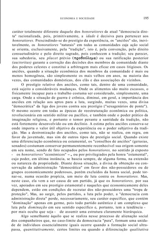 ECONOMIA E SOCIEDADE 195
caráter totalmente diferente daquele dos honoratiores da atual "democracia dire-
ta" racionalizada, pois, primitivamente, a idade é decisiva para pertencer aos
honoratiores. Prescindindo-se do prestígio da experiência, os "anciões" são, inevi-
tavelmente, os honoratiores "naturais" em todas as comunidades cuja ação social
se orienta, exclusivamente, pela "tradição", isto é, pela convenção, pelo direito
consuetudinário e pelo direito sagrado, pois conhecem a tradição; seu parecer,
sua sabedoria, seu placet prévio (nQo6oúÀq.w;) ou sua ratificação posterior
(auctoritas) garante a correção das decisões dos membros da comunidade diante
dos poderes celestes e constitui a arbitragem mais eficaz em casos litigiosos. Os
anciões, quando a situação econõmica dos membros da comunidade é mais ou
menos homogênea, são simplesmente os mais velhos em anos, na maioria das
vezes, das comunidades domésticas, dos clãs e das associações de vizinhos.
O prestígio relativo dos anciões, como tais, dentro de uma comunidade,
está sujeito a consideráveis mudanças. Onde os alimentos são muito escassos, o
fisicamente incapaz para o trabalho costuma ser considerado, simplesmente, uma
carga. Onde a situação de guerra é crõnica, diminui, em geral, a importância dos
anciões em relação aos aptos para a luta, surgindo, muitas vezes, uma divisa
"democrática" da liga dos jovens contra seu prestígio ("sexagenários de ponte").
O mesmo ocorre em todas as épocas de reestruturação econômica ou política,
revolucionária em sentido militar ou pacífico, e também onde o poder prático da
imaginação religiosa, e portanto o temor perante a santidade da tradição, não
está fortemente desenvolvido ou em declínio. A estima pelos anciões conserva-se
onde importa o valor útil objetivo da experiência ou o poder subjetivo da tradi-
ção. Mas a destronização dos anciões, como tais, não se realiza, em regra, em
favor da juventude, mas sim de outros tipos de prestígio social. Quando existe
uma diferenciação econômica ou estamental, os "conselhos de anciões" (gerusias,
senados) costumam conservar permanentemente reconhecível sua origem somente
em seu nome, sendo de fato ocupados pelos honoratiores, no sentido já exposto
- os honoratiores "económicos" -, ou por privilegiados pela honra "estamental",
cujo poder, em última instância, se baseia sempre, de alguma forma, na extensão
ou natureza da propriedade. Diante dessa situação, a divisa da obtenção ou con-
servação da administração "democrática" em favor dos não-possuidores ou de
grupos economicamente poderosos, porém excluídos da honra social, pode tor-
nar-se, numa ocasião propícia, um meio de luta contra os honoratiores. Mas,
neste caso, ela vem a ser causa de um partido, já que os honoratiores, por sua
vez, apoiados em seu prestígio estamental e naqueles que economicamente deles
dependem, estão em condições de recrutar dos não-possuidores uma "tropa de
proteção", Mas, ao surgir, pelos partidos, a luta pelo poder, a "democracia com
administração direta" perde, necessariamente, seu caráter específico, que contém
"dominação" apenas em germe, pois todo partido autêntico é um complexo que
luta pela dominação em seu sentido específico e, portanto, tem a tendência -
por mais oculta que seja - de assumir uma estrutura claramente hierárquica.
Algo semelhante àquilo que se realiza nesse processo de alienação social
dos companheiros que, no caso-limite da democracia "pura", formam uma unida-
de de indivíduos essencialmente iguais ocorre quando a formação social ultra-
passa, quantitativamente, certos limites ou quando a diferenciação qualitativa
 