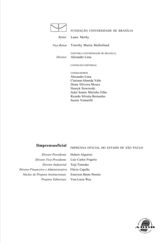 Reitor
Vice-Reitor
Diretor
Ilmprensaoficial
Diretor Presidente
Diretor Vice-Presidente
Diretor Industrial
Diretor Financeiro e Administrativo
Núcleo de Projetos Institucionais
Projetos Editoriais
FUNDAÇÃO UNIVERSIDADE DE BRASÍLIA
Lauro Morhy
Timothy Martin Mulholland
EDITORA UNIVERSIDADE DE BRASÍLIA
Alexandre Lima
CONSELHO EDITORIAL
CONSELHEIROS
Alexandre Lima
ClarimarAlmeida Valle
Dione Oliveira Moura
Henryk Siewierski
Jader Soares Marinho Filho
Ricardo Silveira Bernardes
Suzete Venturelli
IMPRENSA OFICIAL DO ESTADO DE SÃO PAULO
Hubert Alquéres
Luiz Carlos Frigerio
Teiji Tomioka
Flávio Capello
Emerson Bento Pereira
Vera Lucia Wey
 