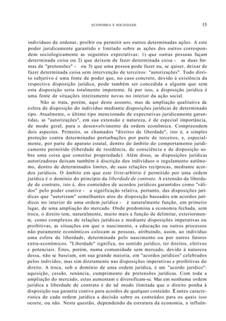 ECONOMIA E SOCIEDADE 15
indivíduos de ordenar, proibir ou permitir aos outros determinadas ações. A este
poder juridicamente garantido e limitado sobre as ações dos outros correspon-
dem sociologicamente as seguintes expectativas: 1) que outras pessoas façam
determinada coisa ou 2) que deixem de fazer determinada coisa - as duas for-
mas de "pretensões" - ou 3) que uma pessoa pode fazer ou, se quiser, deixar de
fazer determinada coisa sem intervenção de terceiros: "autorizações". Todo direi-
to subjetivo é uma fonte de poder que, no caso concreto, devido à existência da
respectiva disposição jurídica, pode também ser concedida a alguém que sem
esta disposição seria totalmente impotente. Já por isso, a disposição jurídica é
uma fonte de situações inteiramente novas no interior da ação social.
Não se trata, porém, aqui deste assunto, mas da ampliação qualitativa da
esfera de disposição do indivíduo mediante disposições jurídicas de determinado
tipo. Atualmente, o último tipo mencionado de expectativas juridicamente garan-
tidas, as "autorizações", em sua extensão e natureza, é de especial importância,
de modo geral, para o desenvolvimento da ordem econõmica. Compreendem
dois aspectos. Primeiro, os chamados "direitos de liberdade", isto é, a simples
proteção contra determinadas perturbações por parte de terceiros, e, especial-
mente, por parte do aparato estatal, dentro do âmbito do comportamento juridi-
camente permitido (liberdade de residência, de consciência e de disposição so-
bre uma coisa que constitui propriedade). Além disso, as disposições jurídicas
autorizadoras deixam também à discrição dos indivíduos o regulamento autôno-
mo, dentro de determinados limites, de suas relações recíprocas, mediante acor-
dos jurídicos. O âmbito em que este livre-arbítrio é permitido por uma ordem
jurídica é o domínio do princípio da liberdade de contrato. A extensão da liberda-
de de contrato, isto é, dos conteúdos de acordos jurídicos garantidos como "váli-
dos" pelo poder coativo - a significação relativa, portanto, das disposições jurí-
dicas que "autorizam" semelhantes atos de disposição baseados em acordos jurí-
dicos no interior de uma ordem jurídica - é naturalmente função, em primeiro
lugar, de uma ampliação do mercado. Onde predomina a economia fechada, sem
troca, o direito tem, naturalmente, muito mais a função de delimitar, exteriormen-
te, como complexos de relações jurídicas e mediante disposições imperativas ou
proibitivas, as situações em que o nascimento, a educação ou outros processos
não puramente econômicos colocam as pessoas, atribuindo, assim, ao indivíduo
uma esfera de liberdade, determinada pelo nascimento ou por outros fatores
extra-econômicos. "Liberdade" significa, no sentido jurídico, ter direitos, efetivos
e potenciais. Estes, porém, numa comunidade sem mercado, devido à natureza
dessa, não se baseiam, em sua grande maioria, em "acordos jurídicos" celebrados
pelos indivídos, mas sim diretamente nas disposições imperativas e proibitivas do
direito. A troca, sob o domínio de uma ordem jurídica, é um "acordo jurídico":
aquisição, cessão, renúncia, cumprimento de pretensões jurídicas. Com toda a
ampliação do mercado, estas aumentam e diversificam-se. Mas em nenhuma ordem
jurídica a liberdade de contrato é de tal modo ilimitada que o direito ponha à
disposição sua garantia coativa para acordos de qualquer conteúdo. É antes caracte-
rística de cada ordem jurídica a decisão sobre os conteúdos para os quais isso
ocorre, ou não. Nesta questão, dependendo da estrutura da economia, a influên-
 