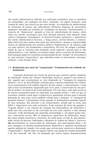 196 MAX WEBER
das tarefas administrativas dificulta sua realização satisfatória, para os membros
da comunidade, por qualquer um deles, nomeado, em algum momento, pelo
sistema de turno, por sorteio ou por uma eleição. As condições da administração
de formações de massas são radicalmente diferentes daquelas de associações
pequenas, baseadas em relações de vizinhança ou pessoais. Particularmente, o
conceito de "democracia", quando se trata de administração de massas, altera
tanto seu sentido sociológico que seria absurdo procurar atrás daquele nome
coletivo fenômenos homogêneos. O desenvolvimento qualitativo e quantitativo
das tarefas administrativas favorece, a longo prazo, inevitavelmente, a continui-
dade efetiva de pelo menos uma parte dos funcionários, porque a superioridade
técnica na administração dos assuntos públicos fundamenta-se, de maneira cada
vez mais sensível, em treinamento e-experiência, Por isso, há sempre a probabi-
lidade de que se constitua uma formação social especial e perene para os fins
administrativos, e isto significa, ao mesmo tempo: para o exercício da dominação.
Esta formação pode ter a estrutura já mencionada de um "colégio" de honoratiores
ou uma estrutura "monocrática", que subordina todos os funcionários, hierarqui-
camente, a uma direção única.
§ 3. Dominação por meio de "organização". Fundamentos da validade da
dominação
A posição dominante do círculo de pessoas que constitui aquele complexo
de dominação, diante das "massas" dominadas, baseia-se, quanto à sua conserva-
ção, naquilo que recentemente se vem chamando de "vantagem do pequeno
número", isto é, na possibilidade existente para a minoria dominante de comuni-
car-se internamente com rapidez especial, de dar origem, a cada momento, a uma
ação social racionalmente organizada que serve para a conservação de sua posi-
ção de poder e de dirigi-la de forma planejada. Por esse meio, uma ação social ou
de massas ameaçadora pode ser reprimida sem grande esforço, a não ser que os
resistentes tenham criado para si dispositivos igualmente eficazes para a direção
planejada de uma ação social também voltada para o domínio. A "vantagem do
pequeno número" é plenamente eficaz quando os dominadores guardam segredo
de suas intenções, das decisões e do conhecimento, atitude que se torna mais
difícil e improvável com cada acréscimo. Todo aumento do dever de guardar o
"segredo oficial" é um sintoma da intenção dos dominadores de intensificar o
poder por eles exercido ou da convicção de este estar exposto a uma ameaça
crescente. Toda dominação que pretenda continuidade é, em algum ponto deci-
sivo, dominação secreta. Mas os dispositivos específicos da dominação, basea-
dos numa relação associativa, consistem, de modo geral, no fato de que determi-
nado círculo de pessoas, habituadas a obedecer às ordens de líderes e interessa-
das pessoalmente na conservação da dominação, por participarem desta e de
suas vantagens, se mantêm permanentemente disponíveis e repartem internamente
aqueles poderes de mando e de coação que servem para conservar a dominação
("organização"). Àquele líder ou àqueles líderes cujo poder de mando pretendido
e de fato exercido não lhes foi delegado por outros líderes denominaremos
 