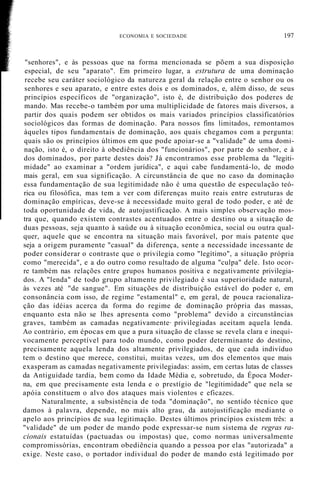 "senhores", e às pessoas que na forma mencionada se põem a sua disposição
especial, de seu "aparato". Em primeiro lugar, a estrutura de uma dominação
recebe seu caráter sociológico da natureza geral da relação entre o senhor ou os
senhores e seu aparato, e entre estes dois e os dominados, e, além disso, de seus
princípios específicos de "organização", isto é, de distribuição dos poderes de
mando. Mas recebe-o também por uma multiplicidade de fatores mais diversos, a
partir dos quais podem ser obtidos os mais variados princípios classificatórios
sociológicos das formas de dominação. Para nossos fins limitados, remontamos
àqueles tipos fundamentais de dominação, aos quais chegamos com a pergunta:
quais são os princípios últimos em que pode apoiar-se a "validade" de uma domi-
nação, isto é, o direito à obediência dos "funcionários", por parte do senhor, e à
dos dominados, por parte destes dois? Já encontramos esse problema da "legiti-
midade" ao examinar a "ordem jurídica", e aqui cabe fundamentá-lo, de modo
mais geral, em sua significação. A circunstância de que no caso da dominação
essa fundamentação de sua legitimidade não é uma questão de especulação teó-
rica ou filosófica, mas tem a ver com diferenças muito reais entre estruturas de
dominação empíricas, deve-se à necessidade muito geral de todo poder, e até de
toda oportunidade de vida, de autojustificação. A mais simples observação mos-
tra que, quando existem contrastes acentuados entre o destino ou a situação de
duas pessoas, seja quanto à saúde ou à situação econõmica, social ou outra qual-
quer, aquele que se encontra na situação mais favorável, por mais patente que
seja a origem puramente "casual" da diferença, sente a necessidade incessante de
poder considerar o contraste que o privilegia como "legítimo", a situação própria
como "merecida", e a do outro como resultado de alguma "culpa" dele. Isto ocor-
re também nas relações entre grupos humanos positiva e negativamente privilegia-
dos. A "lenda" de todo grupo altamente privilegiado é sua superioridade natural,
às vezes até "de sangue". Em situações de distribuição estável do poder e, em
consonância com isso, de regime "estamental" e, em geral, de pouca racionaliza-
ção das idéias acerca da forma do regime de dominação própria das massas,
enquanto esta não se lhes apresenta como "problema" devido a circunstâncias
graves, também as camadas negativamente· privilegiadas aceitam aquela lenda.
Ao contrário, em épocas em que a pura situação de classe se revela clara e inequi-
vocamente perceptível para todo mundo, como poder determinante do destino,
precisamente aquela lenda dos altamente privilegiados, de que cada indivíduo
tem o destino que merece, constitui, muitas vezes, um dos elementos que mais
exasperam as camadas negativamente privilegiadas: assim, em certas lutas de classes
da Antiguidade tardia, bem como da Idade Média e, sobretudo, da Época Moder-
na, em que precisamente esta lenda e o prestígio de "legitimidade" que nela se
apóia constituem o alvo dos ataques mais violentos e eficazes.
Naturalmente, a subsistência de toda "dominação", no sentido técnico que
damos à palavra, depende, no mais alto grau, da autojustificação mediante o
apelo aos princípios de sua legitimação. Destes últimos princípios existem três: a
"validade" de um poder de mando pode expressar-se num sistema de regras ra-
cionais estatuídas (pactuadas ou impostas) que, como normas universalmente
compromissórias, encontram obediência quando a pessoa por elas "autorizada" a
exige. Neste caso, o portador individual do poder de mando está legitimado por
ECONOMIA E SOCIEDADE 197
 