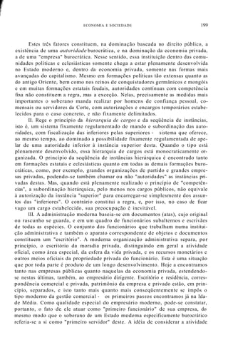 ECONOMIA E SOCIEDADE 199
Estes três fatores constituem, na dominação baseada no direito público, a
existência de uma autoridade burocrática, e na dominação da economia privada,
a de uma "empresa" burocrática. Nesse sentido, essa instituição dentro das comu-
nidades políticas e eclesiásticas somente chega a estar plenamente desenvolvida
no Estado moderno e, dentro da economia privada, somente nas formas mais
avançadas do capitalismo. Mesmo em formações políticas tão extensas quanto as
do antigo Oriente, bem como nos reinos de conquistadores germânicos e mongóis
e em muitas formações estatais feudais, autoridades contínuas com competência
fixa não constituem a regra, mas a exceção. Nelas, precisamente as medidas mais
importantes o soberano manda realizar por homens de confiança pessoal, co-
mensais ou servidores da Corte, com autorizações e encargos temporários estabe-
lecidos para o caso concreto, e não fixamente delimitados.
II. Rege o princípio da hierarquia de cargos e da seqüência de instâncias,
isto é, um sistema fixamente regulamentado de mando e subordinação das auto-
ridades, com fiscalização das inferiores pelas superiores - sistema que oferece,
ao mesmo tempo, ao dominado a possibilidade fixamente regulamentada de ape-
lar de uma autoridade inferior à instância superior desta. Quando o tipo está
plenamente desenvolvido, essa hierarquia de cargos está monocraticamente or-
ganizada. O princípio da seqüência de instâncias hierárquica é encontrado tanto
em formações estatais e eclesiásticas quanto em todas as demais formações buro-
cráticas, como, por exemplo, grandes organizações de partido e grandes empre-
sas privadas, podendo-se também chamar ou não "autoridades" as instâncias pri-
vadas destas. Mas, quando está plenamente realizado o princípio de "competên-
cias", a subordinação hierárquica, pelo menos nos cargos públicos, não equivale
à autorização da instância "superior" para encarregar-se simplesmente dos assun-
tos das "inferiores". O contrário constitui a regra, e, por isso, no caso de ficar
vago um cargo estabelecido, sua preocupação é inevitável.
III. A administração moderna baseia-se em documentos (atas), cujo original
ou rascunho se guarda, e em um quadro de funcionários subalternos e escrivães
de todas as espécies. O conjunto dos funcionários que trabalham numa institui-
ção administrativa e também o aparato correspondente de objetos e documentos
constituem um "escritório". A moderna organização administrativa separa, por
princípio, o escritório da moradia privada, distinguindo em geral a atividade
oficial, como área especial, da esfera da vida privada, e os recursos monetários e
outros meios oficiais da propriedade privada do funcionário. Esta é uma situação
que por toda parte é produto de um longo desenvolvimento. Hoje a encontramos
tanto nas empresas públicas quanto naquelas da economia privada, estendendo-
se nestas últimas, também, ao empresário dirigente. Escritório e residência, corres-
pondência comercial e privada, patrimônio da empresa e privado estão, em prin-
cípio, separados, e isto tanto mais quanto mais conseqüentemente se impôs o
tipo moderno da gestão comercial - os primeiros passos encontramos já na Ida-
de Média. Como qualidade especial do empresário moderno, pode-se constatar,
portanto, o fato de ele atuar como "primeiro funcionário" de sua empresa, do
mesmo modo que o soberano de um Estado modema especificamente burocrático
referia-se a si como "primeiro servidor" deste. A idéia de considerar a atividade
 